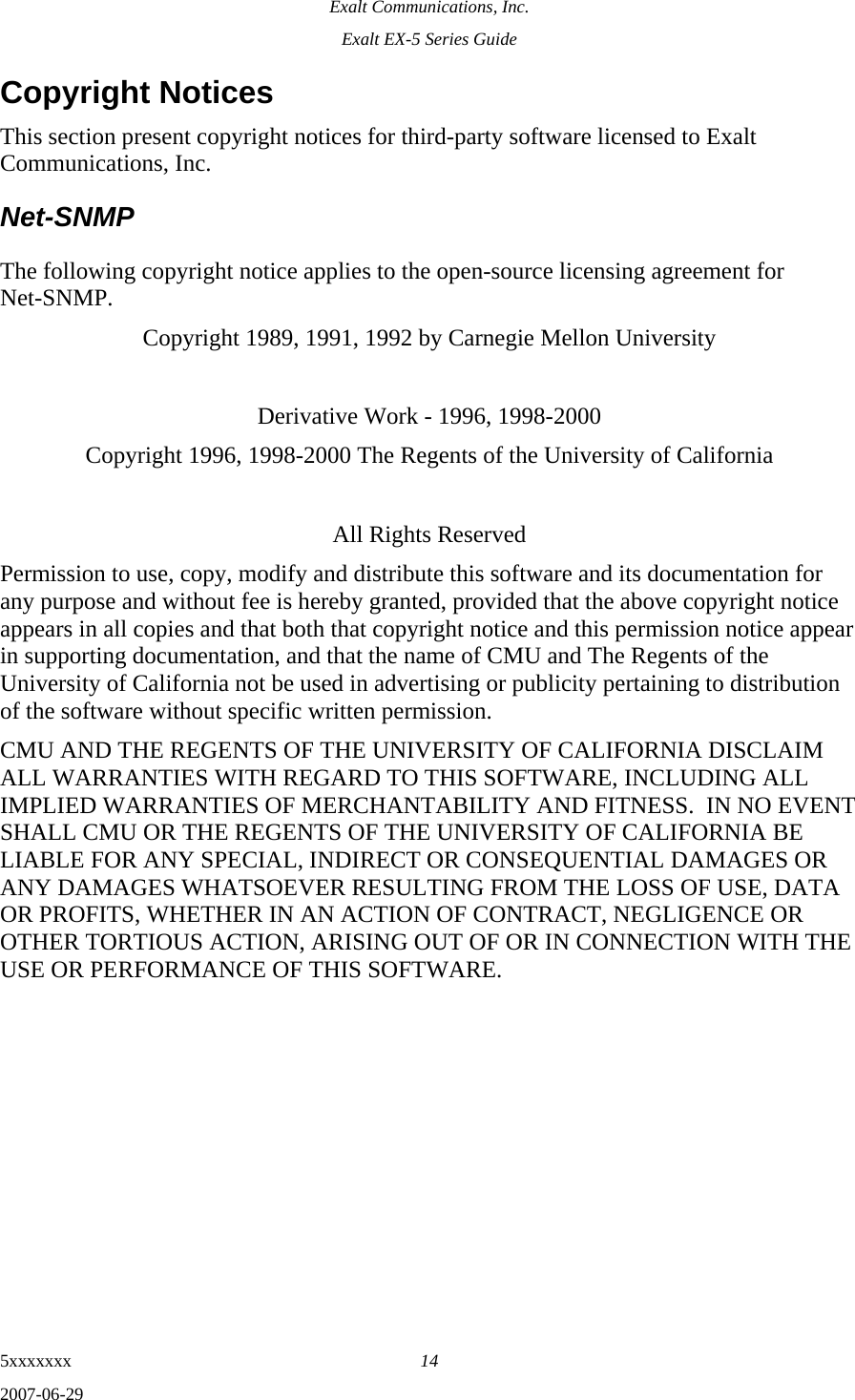 Exalt Communications, Inc. Exalt EX-5 Series Guide 5xxxxxxx  14 2007-06-29 Copyright Notices This section present copyright notices for third-party software licensed to Exalt Communications, Inc. Net-SNMP The following copyright notice applies to the open-source licensing agreement for Net-SNMP. Copyright 1989, 1991, 1992 by Carnegie Mellon University  Derivative Work - 1996, 1998-2000 Copyright 1996, 1998-2000 The Regents of the University of California  All Rights Reserved Permission to use, copy, modify and distribute this software and its documentation for any purpose and without fee is hereby granted, provided that the above copyright notice appears in all copies and that both that copyright notice and this permission notice appear in supporting documentation, and that the name of CMU and The Regents of the University of California not be used in advertising or publicity pertaining to distribution of the software without specific written permission. CMU AND THE REGENTS OF THE UNIVERSITY OF CALIFORNIA DISCLAIM ALL WARRANTIES WITH REGARD TO THIS SOFTWARE, INCLUDING ALL IMPLIED WARRANTIES OF MERCHANTABILITY AND FITNESS.  IN NO EVENT SHALL CMU OR THE REGENTS OF THE UNIVERSITY OF CALIFORNIA BE LIABLE FOR ANY SPECIAL, INDIRECT OR CONSEQUENTIAL DAMAGES OR ANY DAMAGES WHATSOEVER RESULTING FROM THE LOSS OF USE, DATA OR PROFITS, WHETHER IN AN ACTION OF CONTRACT, NEGLIGENCE OR OTHER TORTIOUS ACTION, ARISING OUT OF OR IN CONNECTION WITH THE USE OR PERFORMANCE OF THIS SOFTWARE. 