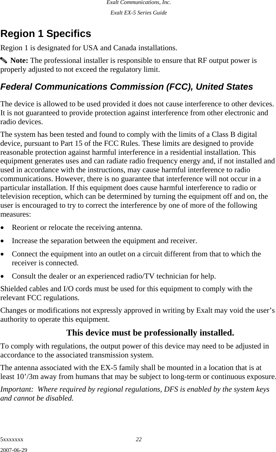 Exalt Communications, Inc. Exalt EX-5 Series Guide 5xxxxxxx  22 2007-06-29 Region 1 Specifics Region 1 is designated for USA and Canada installations.   Note: The professional installer is responsible to ensure that RF output power is properly adjusted to not exceed the regulatory limit. Federal Communications Commission (FCC), United States The device is allowed to be used provided it does not cause interference to other devices. It is not guaranteed to provide protection against interference from other electronic and radio devices. The system has been tested and found to comply with the limits of a Class B digital device, pursuant to Part 15 of the FCC Rules. These limits are designed to provide reasonable protection against harmful interference in a residential installation. This equipment generates uses and can radiate radio frequency energy and, if not installed and used in accordance with the instructions, may cause harmful interference to radio communications. However, there is no guarantee that interference will not occur in a particular installation. If this equipment does cause harmful interference to radio or television reception, which can be determined by turning the equipment off and on, the user is encouraged to try to correct the interference by one of more of the following measures: • Reorient or relocate the receiving antenna. • Increase the separation between the equipment and receiver. • Connect the equipment into an outlet on a circuit different from that to which the receiver is connected. • Consult the dealer or an experienced radio/TV technician for help. Shielded cables and I/O cords must be used for this equipment to comply with the relevant FCC regulations. Changes or modifications not expressly approved in writing by Exalt may void the user’s authority to operate this equipment. This device must be professionally installed. To comply with regulations, the output power of this device may need to be adjusted in accordance to the associated transmission system.  The antenna associated with the EX-5 family shall be mounted in a location that is at least 10’/3m away from humans that may be subject to long-term or continuous exposure. Important:  Where required by regional regulations, DFS is enabled by the system keys and cannot be disabled. 