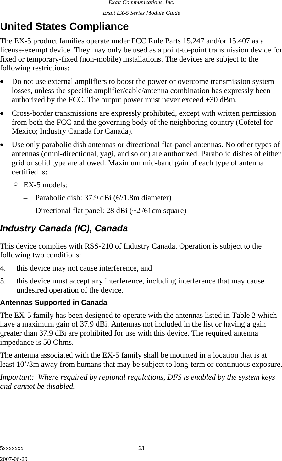 Exalt Communications, Inc. Exalt EX-5 Series Module Guide 5xxxxxxx  23 2007-06-29 United States Compliance The EX-5 product families operate under FCC Rule Parts 15.247 and/or 15.407 as a license-exempt device. They may only be used as a point-to-point transmission device for fixed or temporary-fixed (non-mobile) installations. The devices are subject to the following restrictions: • Do not use external amplifiers to boost the power or overcome transmission system losses, unless the specific amplifier/cable/antenna combination has expressly been authorized by the FCC. The output power must never exceed +30 dBm. • Cross-border transmissions are expressly prohibited, except with written permission from both the FCC and the governing body of the neighboring country (Cofetel for Mexico; Industry Canada for Canada). • Use only parabolic dish antennas or directional flat-panel antennas. No other types of antennas (omni-directional, yagi, and so on) are authorized. Parabolic dishes of either grid or solid type are allowed. Maximum mid-band gain of each type of antenna certified is: ¶ EX-5 models: – Parabolic dish: 37.9 dBi (6&apos;/1.8m diameter) – Directional flat panel: 28 dBi (~2&apos;/61cm square) Industry Canada (IC), Canada This device complies with RSS-210 of Industry Canada. Operation is subject to the following two conditions: 4. this device may not cause interference, and 5. this device must accept any interference, including interference that may cause undesired operation of the device. Antennas Supported in Canada The EX-5 family has been designed to operate with the antennas listed in Table 2 which have a maximum gain of 37.9 dBi. Antennas not included in the list or having a gain greater than 37.9 dBi are prohibited for use with this device. The required antenna impedance is 50 Ohms. The antenna associated with the EX-5 family shall be mounted in a location that is at least 10’/3m away from humans that may be subject to long-term or continuous exposure. Important:  Where required by regional regulations, DFS is enabled by the system keys and cannot be disabled. 
