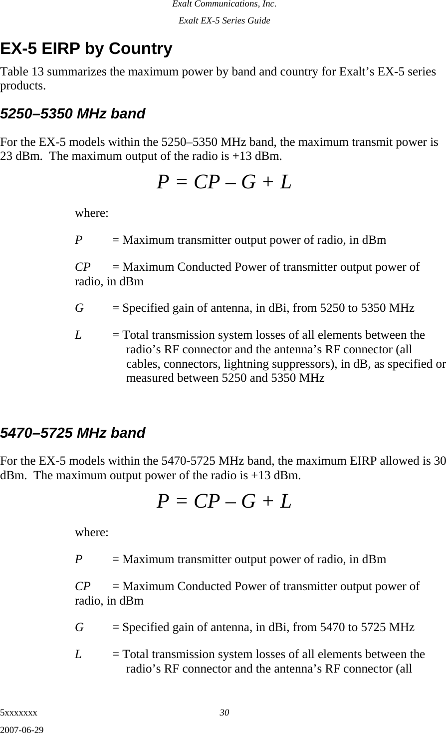 Exalt Communications, Inc. Exalt EX-5 Series Guide 5xxxxxxx  30 2007-06-29 EX-5 EIRP by Country Table 13 summarizes the maximum power by band and country for Exalt’s EX-5 series products.  5250–5350 MHz band For the EX-5 models within the 5250–5350 MHz band, the maximum transmit power is 23 dBm.  The maximum output of the radio is +13 dBm. P = CP – G + L where: P  = Maximum transmitter output power of radio, in dBm CP  = Maximum Conducted Power of transmitter output power of radio, in dBm G  = Specified gain of antenna, in dBi, from 5250 to 5350 MHz L  = Total transmission system losses of all elements between the radio’s RF connector and the antenna’s RF connector (all cables, connectors, lightning suppressors), in dB, as specified or measured between 5250 and 5350 MHz  5470–5725 MHz band For the EX-5 models within the 5470-5725 MHz band, the maximum EIRP allowed is 30 dBm.  The maximum output power of the radio is +13 dBm.   P = CP – G + L where: P  = Maximum transmitter output power of radio, in dBm CP  = Maximum Conducted Power of transmitter output power of radio, in dBm G  = Specified gain of antenna, in dBi, from 5470 to 5725 MHz L  = Total transmission system losses of all elements between the radio’s RF connector and the antenna’s RF connector (all 
