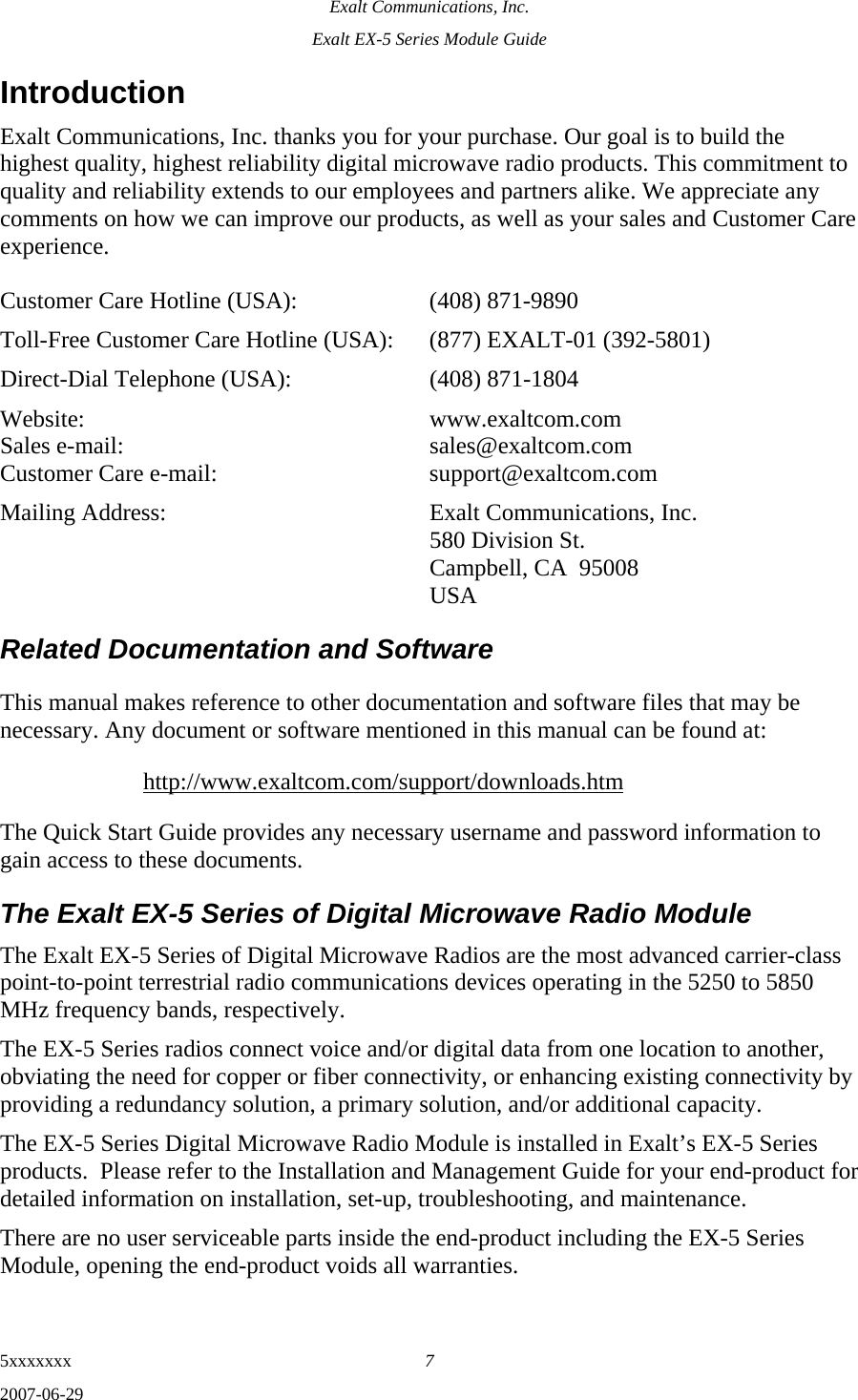 Exalt Communications, Inc. Exalt EX-5 Series Module Guide 5xxxxxxx  7 2007-06-29 Introduction Exalt Communications, Inc. thanks you for your purchase. Our goal is to build the highest quality, highest reliability digital microwave radio products. This commitment to quality and reliability extends to our employees and partners alike. We appreciate any comments on how we can improve our products, as well as your sales and Customer Care experience.  Customer Care Hotline (USA):    (408) 871-9890 Toll-Free Customer Care Hotline (USA):  (877) EXALT-01 (392-5801) Direct-Dial Telephone (USA):    (408) 871-1804 Website:  www.exaltcom.com Sales e-mail:    sales@exaltcom.com Customer Care e-mail:    support@exaltcom.com Mailing Address:    Exalt Communications, Inc.     580 Division St.     Campbell, CA  95008   USA Related Documentation and Software This manual makes reference to other documentation and software files that may be necessary. Any document or software mentioned in this manual can be found at: http://www.exaltcom.com/support/downloads.htm The Quick Start Guide provides any necessary username and password information to gain access to these documents. The Exalt EX-5 Series of Digital Microwave Radio Module The Exalt EX-5 Series of Digital Microwave Radios are the most advanced carrier-class point-to-point terrestrial radio communications devices operating in the 5250 to 5850 MHz frequency bands, respectively. The EX-5 Series radios connect voice and/or digital data from one location to another, obviating the need for copper or fiber connectivity, or enhancing existing connectivity by providing a redundancy solution, a primary solution, and/or additional capacity. The EX-5 Series Digital Microwave Radio Module is installed in Exalt’s EX-5 Series products.  Please refer to the Installation and Management Guide for your end-product for detailed information on installation, set-up, troubleshooting, and maintenance. There are no user serviceable parts inside the end-product including the EX-5 Series Module, opening the end-product voids all warranties.   