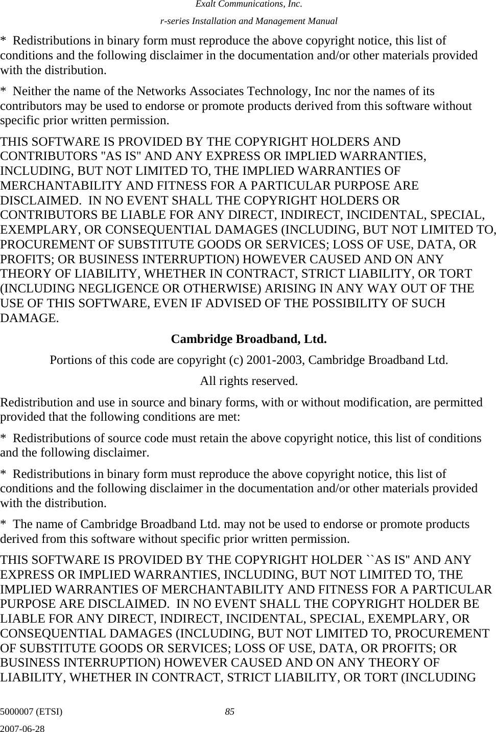 Exalt Communications, Inc. r-series Installation and Management Manual 5000007 (ETSI)  85 2007-06-28  *  Redistributions in binary form must reproduce the above copyright notice, this list of conditions and the following disclaimer in the documentation and/or other materials provided with the distribution. *  Neither the name of the Networks Associates Technology, Inc nor the names of its contributors may be used to endorse or promote products derived from this software without specific prior written permission. THIS SOFTWARE IS PROVIDED BY THE COPYRIGHT HOLDERS AND CONTRIBUTORS &apos;&apos;AS IS&apos;&apos; AND ANY EXPRESS OR IMPLIED WARRANTIES, INCLUDING, BUT NOT LIMITED TO, THE IMPLIED WARRANTIES OF MERCHANTABILITY AND FITNESS FOR A PARTICULAR PURPOSE ARE DISCLAIMED.  IN NO EVENT SHALL THE COPYRIGHT HOLDERS OR CONTRIBUTORS BE LIABLE FOR ANY DIRECT, INDIRECT, INCIDENTAL, SPECIAL, EXEMPLARY, OR CONSEQUENTIAL DAMAGES (INCLUDING, BUT NOT LIMITED TO, PROCUREMENT OF SUBSTITUTE GOODS OR SERVICES; LOSS OF USE, DATA, OR PROFITS; OR BUSINESS INTERRUPTION) HOWEVER CAUSED AND ON ANY THEORY OF LIABILITY, WHETHER IN CONTRACT, STRICT LIABILITY, OR TORT (INCLUDING NEGLIGENCE OR OTHERWISE) ARISING IN ANY WAY OUT OF THE USE OF THIS SOFTWARE, EVEN IF ADVISED OF THE POSSIBILITY OF SUCH DAMAGE. Cambridge Broadband, Ltd. Portions of this code are copyright (c) 2001-2003, Cambridge Broadband Ltd. All rights reserved. Redistribution and use in source and binary forms, with or without modification, are permitted provided that the following conditions are met: *  Redistributions of source code must retain the above copyright notice, this list of conditions and the following disclaimer. *  Redistributions in binary form must reproduce the above copyright notice, this list of conditions and the following disclaimer in the documentation and/or other materials provided with the distribution. *  The name of Cambridge Broadband Ltd. may not be used to endorse or promote products derived from this software without specific prior written permission. THIS SOFTWARE IS PROVIDED BY THE COPYRIGHT HOLDER ``AS IS&apos;&apos; AND ANY EXPRESS OR IMPLIED WARRANTIES, INCLUDING, BUT NOT LIMITED TO, THE IMPLIED WARRANTIES OF MERCHANTABILITY AND FITNESS FOR A PARTICULAR PURPOSE ARE DISCLAIMED.  IN NO EVENT SHALL THE COPYRIGHT HOLDER BE LIABLE FOR ANY DIRECT, INDIRECT, INCIDENTAL, SPECIAL, EXEMPLARY, OR CONSEQUENTIAL DAMAGES (INCLUDING, BUT NOT LIMITED TO, PROCUREMENT OF SUBSTITUTE GOODS OR SERVICES; LOSS OF USE, DATA, OR PROFITS; OR BUSINESS INTERRUPTION) HOWEVER CAUSED AND ON ANY THEORY OF LIABILITY, WHETHER IN CONTRACT, STRICT LIABILITY, OR TORT (INCLUDING 