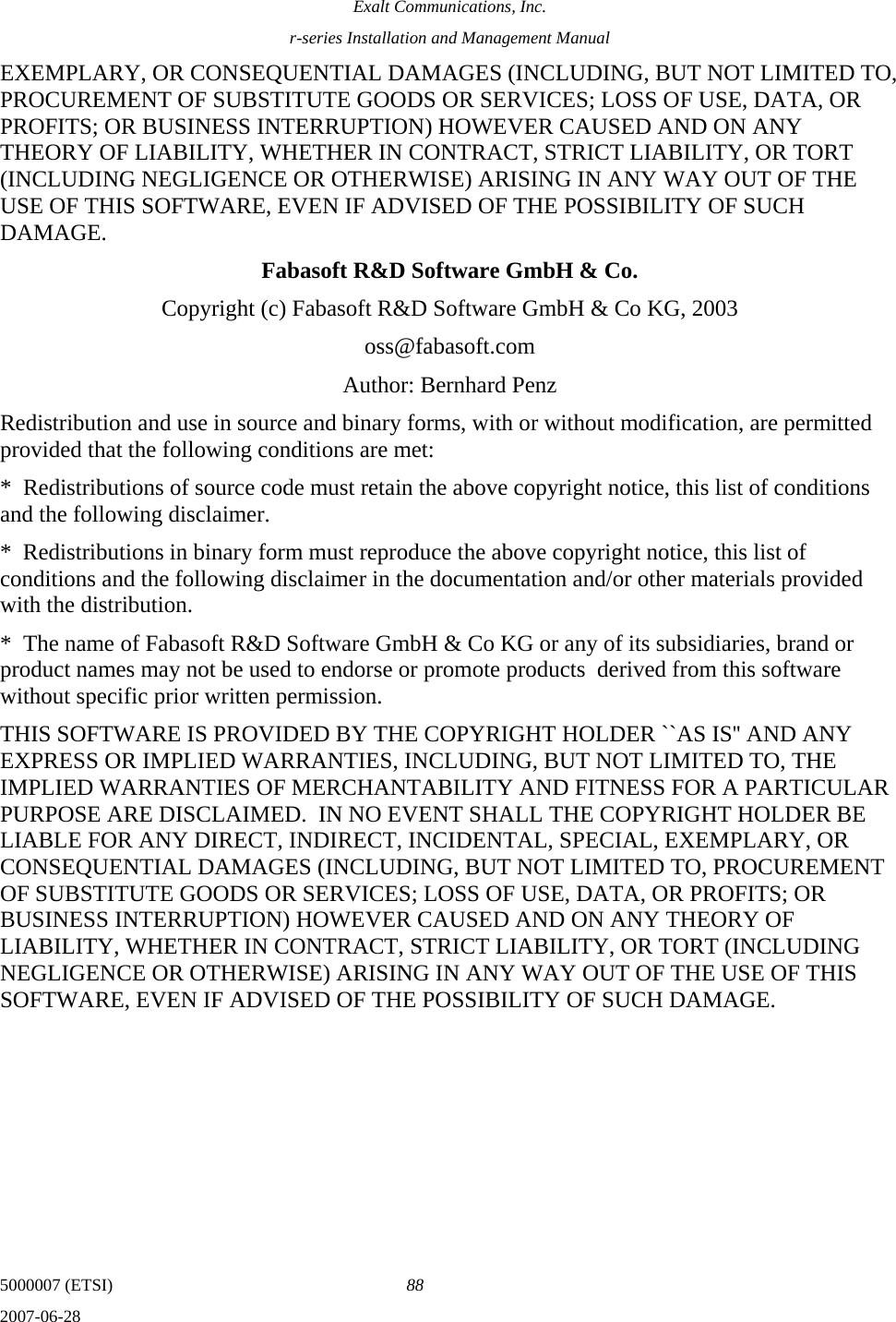 Exalt Communications, Inc. r-series Installation and Management Manual 5000007 (ETSI)  88 2007-06-28  EXEMPLARY, OR CONSEQUENTIAL DAMAGES (INCLUDING, BUT NOT LIMITED TO, PROCUREMENT OF SUBSTITUTE GOODS OR SERVICES; LOSS OF USE, DATA, OR PROFITS; OR BUSINESS INTERRUPTION) HOWEVER CAUSED AND ON ANY THEORY OF LIABILITY, WHETHER IN CONTRACT, STRICT LIABILITY, OR TORT (INCLUDING NEGLIGENCE OR OTHERWISE) ARISING IN ANY WAY OUT OF THE USE OF THIS SOFTWARE, EVEN IF ADVISED OF THE POSSIBILITY OF SUCH DAMAGE. Fabasoft R&amp;D Software GmbH &amp; Co. Copyright (c) Fabasoft R&amp;D Software GmbH &amp; Co KG, 2003 oss@fabasoft.com Author: Bernhard Penz Redistribution and use in source and binary forms, with or without modification, are permitted provided that the following conditions are met: *  Redistributions of source code must retain the above copyright notice, this list of conditions and the following disclaimer. *  Redistributions in binary form must reproduce the above copyright notice, this list of conditions and the following disclaimer in the documentation and/or other materials provided with the distribution. *  The name of Fabasoft R&amp;D Software GmbH &amp; Co KG or any of its subsidiaries, brand or product names may not be used to endorse or promote products  derived from this software without specific prior written permission. THIS SOFTWARE IS PROVIDED BY THE COPYRIGHT HOLDER ``AS IS&apos;&apos; AND ANY EXPRESS OR IMPLIED WARRANTIES, INCLUDING, BUT NOT LIMITED TO, THE IMPLIED WARRANTIES OF MERCHANTABILITY AND FITNESS FOR A PARTICULAR PURPOSE ARE DISCLAIMED.  IN NO EVENT SHALL THE COPYRIGHT HOLDER BE LIABLE FOR ANY DIRECT, INDIRECT, INCIDENTAL, SPECIAL, EXEMPLARY, OR CONSEQUENTIAL DAMAGES (INCLUDING, BUT NOT LIMITED TO, PROCUREMENT OF SUBSTITUTE GOODS OR SERVICES; LOSS OF USE, DATA, OR PROFITS; OR BUSINESS INTERRUPTION) HOWEVER CAUSED AND ON ANY THEORY OF LIABILITY, WHETHER IN CONTRACT, STRICT LIABILITY, OR TORT (INCLUDING NEGLIGENCE OR OTHERWISE) ARISING IN ANY WAY OUT OF THE USE OF THIS SOFTWARE, EVEN IF ADVISED OF THE POSSIBILITY OF SUCH DAMAGE.    