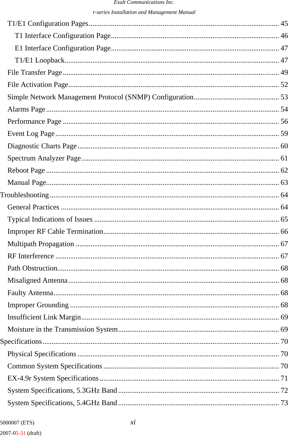 Exalt Communications Inc. r-series Installation and Management Manual 5000007 (ETS)  xi 2007-05-31 (draft) T1/E1 Configuration Pages....................................................................................................... 45 T1 Interface Configuration Page........................................................................................... 46 E1 Interface Configuration Page........................................................................................... 47 T1/E1 Loopback.................................................................................................................... 47 File Transfer Page..................................................................................................................... 49 File Activation Page.................................................................................................................. 52 Simple Network Management Protocol (SNMP) Configuration.............................................. 53 Alarms Page.............................................................................................................................. 54 Performance Page ..................................................................................................................... 56 Event Log Page......................................................................................................................... 59 Diagnostic Charts Page............................................................................................................. 60 Spectrum Analyzer Page........................................................................................................... 61 Reboot Page .............................................................................................................................. 62 Manual Page.............................................................................................................................. 63 Troubleshooting............................................................................................................................ 64 General Practices ...................................................................................................................... 64 Typical Indications of Issues .................................................................................................... 65 Improper RF Cable Termination............................................................................................... 66 Multipath Propagation .............................................................................................................. 67 RF Interference ......................................................................................................................... 67 Path Obstruction........................................................................................................................ 68 Misaligned Antenna.................................................................................................................. 68 Faulty Antenna.......................................................................................................................... 68 Improper Grounding ................................................................................................................. 68 Insufficient Link Margin........................................................................................................... 69 Moisture in the Transmission System....................................................................................... 69 Specifications................................................................................................................................ 70 Physical Specifications ............................................................................................................. 70 Common System Specifications............................................................................................... 70 EX-4.9r System Specifications................................................................................................. 71 System Specifications, 5.3GHz Band....................................................................................... 72 System Specifications, 5.4GHz Band....................................................................................... 73 