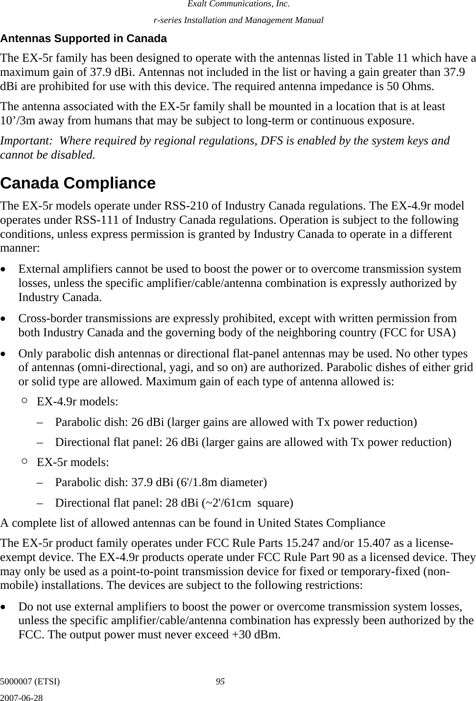 Exalt Communications, Inc. r-series Installation and Management Manual 5000007 (ETSI)  95 2007-06-28  Antennas Supported in Canada The EX-5r family has been designed to operate with the antennas listed in Table 11 which have a maximum gain of 37.9 dBi. Antennas not included in the list or having a gain greater than 37.9 dBi are prohibited for use with this device. The required antenna impedance is 50 Ohms. The antenna associated with the EX-5r family shall be mounted in a location that is at least 10’/3m away from humans that may be subject to long-term or continuous exposure. Important:  Where required by regional regulations, DFS is enabled by the system keys and cannot be disabled. Canada Compliance The EX-5r models operate under RSS-210 of Industry Canada regulations. The EX-4.9r model operates under RSS-111 of Industry Canada regulations. Operation is subject to the following conditions, unless express permission is granted by Industry Canada to operate in a different manner: • External amplifiers cannot be used to boost the power or to overcome transmission system losses, unless the specific amplifier/cable/antenna combination is expressly authorized by Industry Canada. • Cross-border transmissions are expressly prohibited, except with written permission from both Industry Canada and the governing body of the neighboring country (FCC for USA) • Only parabolic dish antennas or directional flat-panel antennas may be used. No other types of antennas (omni-directional, yagi, and so on) are authorized. Parabolic dishes of either grid or solid type are allowed. Maximum gain of each type of antenna allowed is: ¶ EX-4.9r models: – Parabolic dish: 26 dBi (larger gains are allowed with Tx power reduction) – Directional flat panel: 26 dBi (larger gains are allowed with Tx power reduction) ¶ EX-5r models: – Parabolic dish: 37.9 dBi (6&apos;/1.8m diameter) – Directional flat panel: 28 dBi (~2&apos;/61cm  square) A complete list of allowed antennas can be found in United States Compliance The EX-5r product family operates under FCC Rule Parts 15.247 and/or 15.407 as a license-exempt device. The EX-4.9r products operate under FCC Rule Part 90 as a licensed device. They may only be used as a point-to-point transmission device for fixed or temporary-fixed (non-mobile) installations. The devices are subject to the following restrictions: • Do not use external amplifiers to boost the power or overcome transmission system losses, unless the specific amplifier/cable/antenna combination has expressly been authorized by the FCC. The output power must never exceed +30 dBm. 