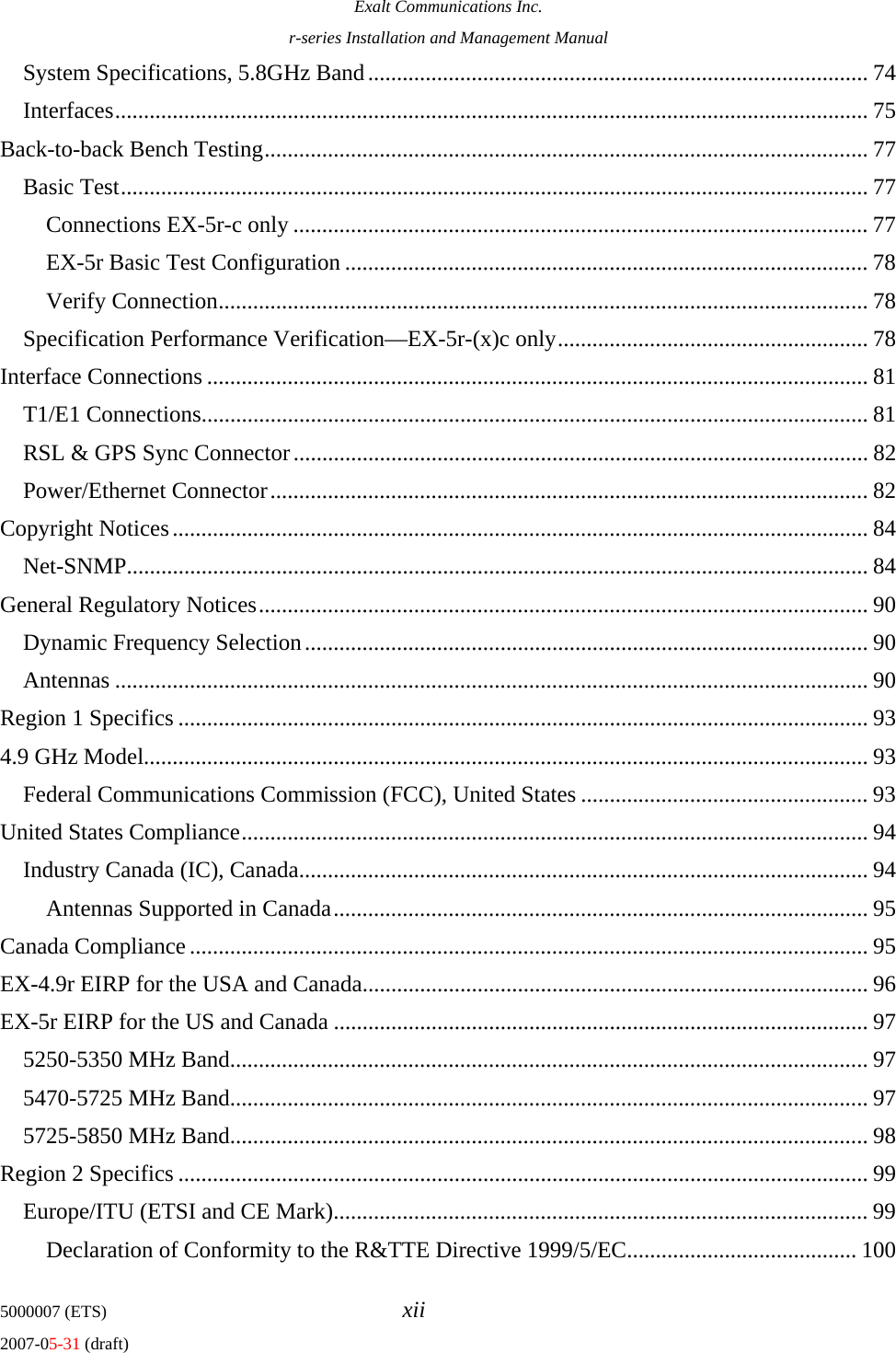 Exalt Communications Inc. r-series Installation and Management Manual 5000007 (ETS)  xii 2007-05-31 (draft) System Specifications, 5.8GHz Band....................................................................................... 74 Interfaces................................................................................................................................... 75 Back-to-back Bench Testing......................................................................................................... 77 Basic Test.................................................................................................................................. 77 Connections EX-5r-c only .................................................................................................... 77 EX-5r Basic Test Configuration ........................................................................................... 78 Verify Connection................................................................................................................. 78 Specification Performance Verification—EX-5r-(x)c only...................................................... 78 Interface Connections ................................................................................................................... 81 T1/E1 Connections.................................................................................................................... 81 RSL &amp; GPS Sync Connector.................................................................................................... 82 Power/Ethernet Connector........................................................................................................ 82 Copyright Notices......................................................................................................................... 84 Net-SNMP................................................................................................................................. 84 General Regulatory Notices.......................................................................................................... 90 Dynamic Frequency Selection.................................................................................................. 90 Antennas ................................................................................................................................... 90 Region 1 Specifics ........................................................................................................................ 93 4.9 GHz Model.............................................................................................................................. 93 Federal Communications Commission (FCC), United States .................................................. 93 United States Compliance............................................................................................................. 94 Industry Canada (IC), Canada................................................................................................... 94 Antennas Supported in Canada............................................................................................. 95 Canada Compliance ...................................................................................................................... 95 EX-4.9r EIRP for the USA and Canada........................................................................................ 96 EX-5r EIRP for the US and Canada ............................................................................................. 97 5250-5350 MHz Band............................................................................................................... 97 5470-5725 MHz Band............................................................................................................... 97 5725-5850 MHz Band............................................................................................................... 98 Region 2 Specifics ........................................................................................................................ 99 Europe/ITU (ETSI and CE Mark)............................................................................................. 99 Declaration of Conformity to the R&amp;TTE Directive 1999/5/EC........................................ 100 