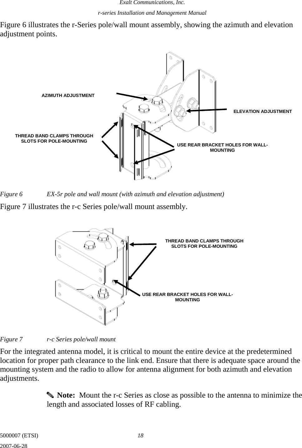 Exalt Communications, Inc. r-series Installation and Management Manual 5000007 (ETSI)  18 2007-06-28  Figure 6 illustrates the r-Series pole/wall mount assembly, showing the azimuth and elevation adjustment points. Figure 6  EX-5r pole and wall mount (with azimuth and elevation adjustment) Figure 7 illustrates the r-c Series pole/wall mount assembly. Figure 7  r-c Series pole/wall mount For the integrated antenna model, it is critical to mount the entire device at the predetermined location for proper path clearance to the link end. Ensure that there is adequate space around the mounting system and the radio to allow for antenna alignment for both azimuth and elevation adjustments.   Note:  Mount the r-c Series as close as possible to the antenna to minimize the length and associated losses of RF cabling. THREAD BAND CLAMPS THROUGH SLOTS FOR POLE-MOUNTING  USE REAR BRACKET HOLES FOR WALL-MOUNTING AZIMUTH ADJUSTMENTELEVATION ADJUSTMENTUSE REAR BRACKET HOLES FOR WALL-MOUNTING THREAD BAND CLAMPS THROUGH SLOTS FOR POLE-MOUNTING 