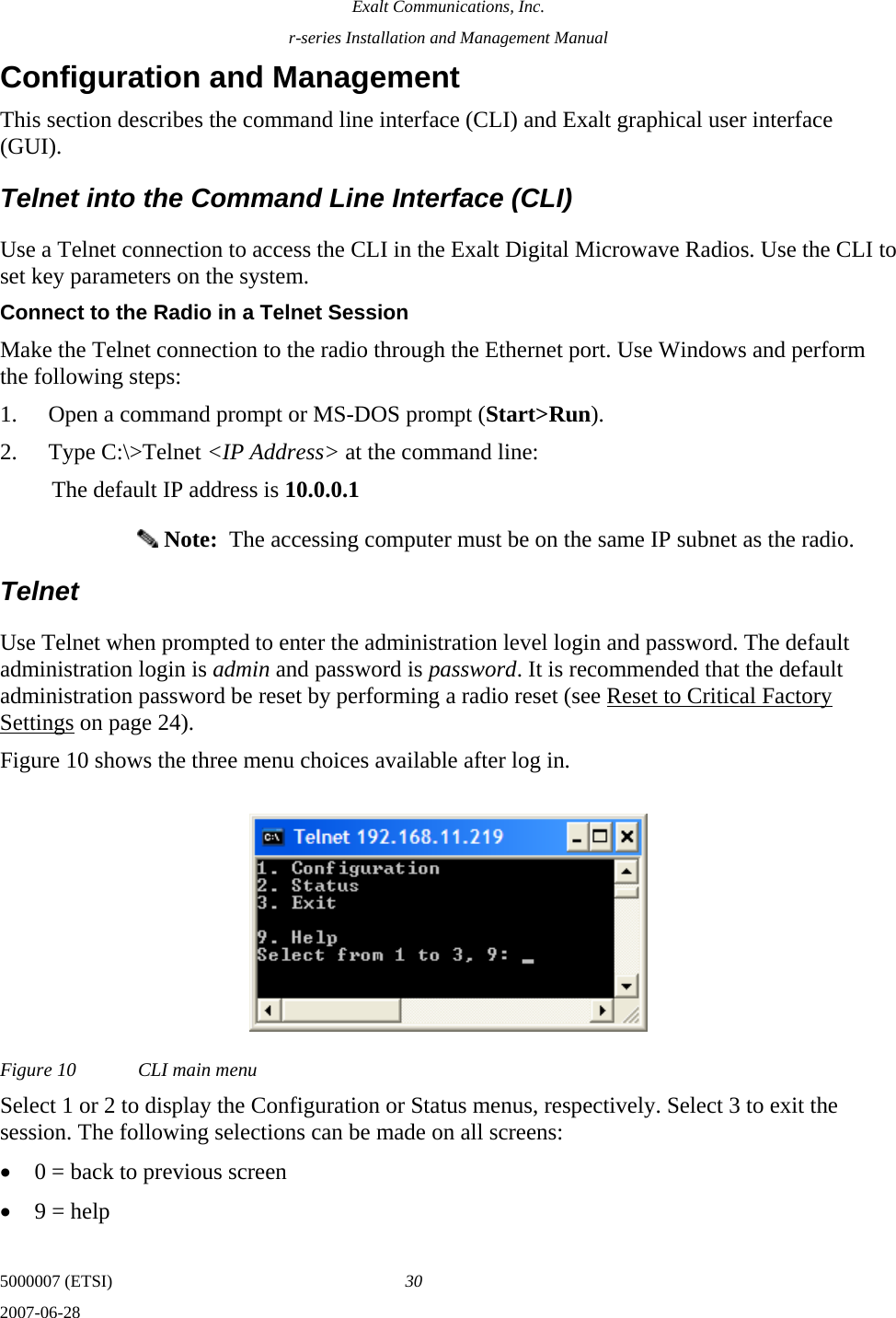 Exalt Communications, Inc. r-series Installation and Management Manual 5000007 (ETSI)  30 2007-06-28  Configuration and Management This section describes the command line interface (CLI) and Exalt graphical user interface (GUI). Telnet into the Command Line Interface (CLI) Use a Telnet connection to access the CLI in the Exalt Digital Microwave Radios. Use the CLI to set key parameters on the system. Connect to the Radio in a Telnet Session Make the Telnet connection to the radio through the Ethernet port. Use Windows and perform the following steps: 1. Open a command prompt or MS-DOS prompt (Start&gt;Run). 2. Type C:\&gt;Telnet &lt;IP Address&gt; at the command line: The default IP address is 10.0.0.1  Note:  The accessing computer must be on the same IP subnet as the radio. Telnet Use Telnet when prompted to enter the administration level login and password. The default administration login is admin and password is password. It is recommended that the default administration password be reset by performing a radio reset (see Reset to Critical Factory Settings on page 24). Figure 10 shows the three menu choices available after log in. Figure 10  CLI main menu Select 1 or 2 to display the Configuration or Status menus, respectively. Select 3 to exit the session. The following selections can be made on all screens: • 0 = back to previous screen • 9 = help 