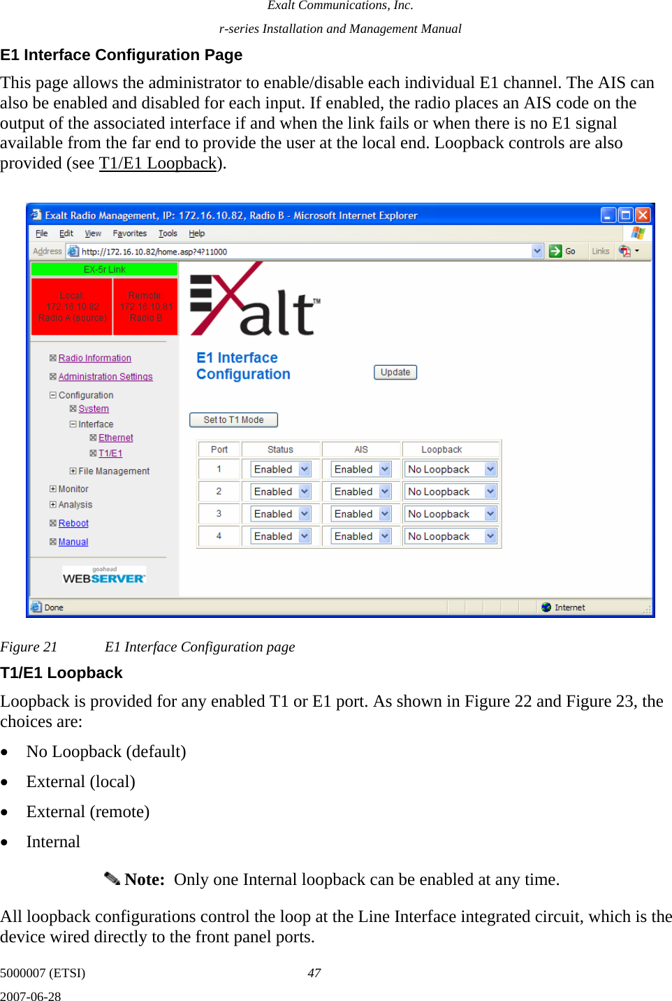 Exalt Communications, Inc. r-series Installation and Management Manual 5000007 (ETSI)  47 2007-06-28  E1 Interface Configuration Page This page allows the administrator to enable/disable each individual E1 channel. The AIS can also be enabled and disabled for each input. If enabled, the radio places an AIS code on the output of the associated interface if and when the link fails or when there is no E1 signal available from the far end to provide the user at the local end. Loopback controls are also provided (see T1/E1 Loopback). Figure 21  E1 Interface Configuration page T1/E1 Loopback Loopback is provided for any enabled T1 or E1 port. As shown in Figure 22 and Figure 23, the choices are: • No Loopback (default) • External (local) • External (remote) • Internal  Note:  Only one Internal loopback can be enabled at any time. All loopback configurations control the loop at the Line Interface integrated circuit, which is the device wired directly to the front panel ports. 