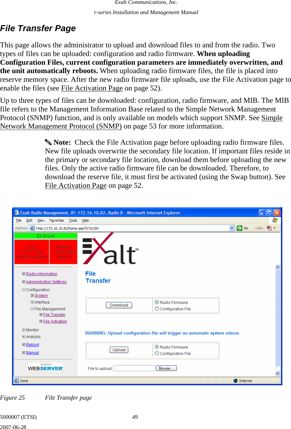 Exalt Communications, Inc. r-series Installation and Management Manual 5000007 (ETSI)  49 2007-06-28  File Transfer Page This page allows the administrator to upload and download files to and from the radio. Two types of files can be uploaded: configuration and radio firmware. When uploading Configuration Files, current configuration parameters are immediately overwritten, and the unit automatically reboots. When uploading radio firmware files, the file is placed into reserve memory space. After the new radio firmware file uploads, use the File Activation page to enable the files (see File Activation Page on page 52). Up to three types of files can be downloaded: configuration, radio firmware, and MIB. The MIB file refers to the Management Information Base related to the Simple Network Management Protocol (SNMP) function, and is only available on models which support SNMP. See Simple Network Management Protocol (SNMP) on page 53 for more information.  Note:  Check the File Activation page before uploading radio firmware files. New file uploads overwrite the secondary file location. If important files reside in the primary or secondary file location, download them before uploading the new files. Only the active radio firmware file can be downloaded. Therefore, to download the reserve file, it must first be activated (using the Swap button). See File Activation Page on page 52. Figure 25  File Transfer page 