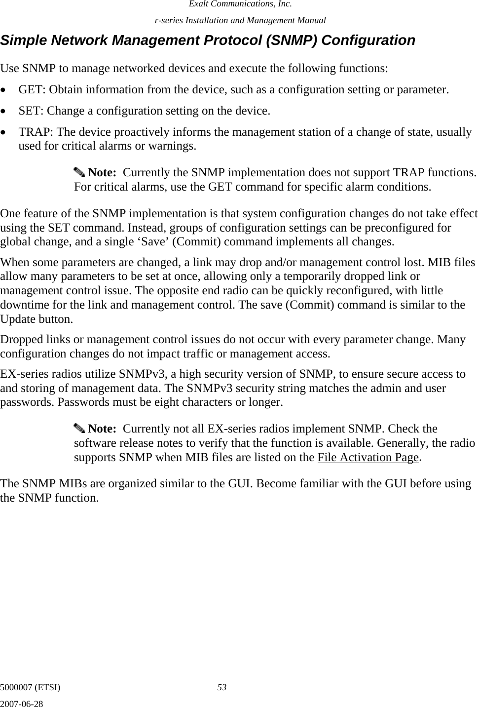 Exalt Communications, Inc. r-series Installation and Management Manual 5000007 (ETSI)  53 2007-06-28  Simple Network Management Protocol (SNMP) Configuration Use SNMP to manage networked devices and execute the following functions: • GET: Obtain information from the device, such as a configuration setting or parameter. • SET: Change a configuration setting on the device. • TRAP: The device proactively informs the management station of a change of state, usually used for critical alarms or warnings.  Note:  Currently the SNMP implementation does not support TRAP functions. For critical alarms, use the GET command for specific alarm conditions. One feature of the SNMP implementation is that system configuration changes do not take effect using the SET command. Instead, groups of configuration settings can be preconfigured for global change, and a single ‘Save’ (Commit) command implements all changes. When some parameters are changed, a link may drop and/or management control lost. MIB files allow many parameters to be set at once, allowing only a temporarily dropped link or management control issue. The opposite end radio can be quickly reconfigured, with little downtime for the link and management control. The save (Commit) command is similar to the Update button.  Dropped links or management control issues do not occur with every parameter change. Many configuration changes do not impact traffic or management access. EX-series radios utilize SNMPv3, a high security version of SNMP, to ensure secure access to and storing of management data. The SNMPv3 security string matches the admin and user passwords. Passwords must be eight characters or longer.  Note:  Currently not all EX-series radios implement SNMP. Check the software release notes to verify that the function is available. Generally, the radio supports SNMP when MIB files are listed on the File Activation Page. The SNMP MIBs are organized similar to the GUI. Become familiar with the GUI before using the SNMP function. 