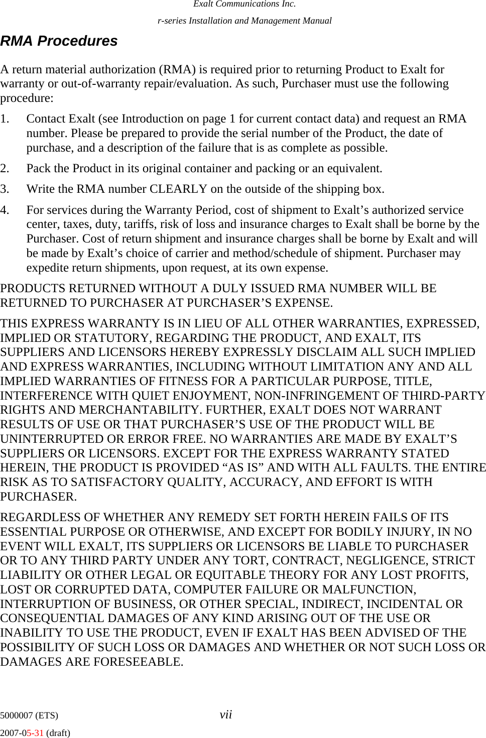 Exalt Communications Inc. r-series Installation and Management Manual 5000007 (ETS)  vii 2007-05-31 (draft) RMA Procedures A return material authorization (RMA) is required prior to returning Product to Exalt for warranty or out-of-warranty repair/evaluation. As such, Purchaser must use the following procedure:  1. Contact Exalt (see Introduction on page 1 for current contact data) and request an RMA number. Please be prepared to provide the serial number of the Product, the date of purchase, and a description of the failure that is as complete as possible. 2. Pack the Product in its original container and packing or an equivalent. 3. Write the RMA number CLEARLY on the outside of the shipping box. 4. For services during the Warranty Period, cost of shipment to Exalt’s authorized service center, taxes, duty, tariffs, risk of loss and insurance charges to Exalt shall be borne by the Purchaser. Cost of return shipment and insurance charges shall be borne by Exalt and will be made by Exalt’s choice of carrier and method/schedule of shipment. Purchaser may expedite return shipments, upon request, at its own expense. PRODUCTS RETURNED WITHOUT A DULY ISSUED RMA NUMBER WILL BE RETURNED TO PURCHASER AT PURCHASER’S EXPENSE. THIS EXPRESS WARRANTY IS IN LIEU OF ALL OTHER WARRANTIES, EXPRESSED, IMPLIED OR STATUTORY, REGARDING THE PRODUCT, AND EXALT, ITS SUPPLIERS AND LICENSORS HEREBY EXPRESSLY DISCLAIM ALL SUCH IMPLIED AND EXPRESS WARRANTIES, INCLUDING WITHOUT LIMITATION ANY AND ALL IMPLIED WARRANTIES OF FITNESS FOR A PARTICULAR PURPOSE, TITLE, INTERFERENCE WITH QUIET ENJOYMENT, NON-INFRINGEMENT OF THIRD-PARTY RIGHTS AND MERCHANTABILITY. FURTHER, EXALT DOES NOT WARRANT RESULTS OF USE OR THAT PURCHASER’S USE OF THE PRODUCT WILL BE UNINTERRUPTED OR ERROR FREE. NO WARRANTIES ARE MADE BY EXALT’S SUPPLIERS OR LICENSORS. EXCEPT FOR THE EXPRESS WARRANTY STATED HEREIN, THE PRODUCT IS PROVIDED “AS IS” AND WITH ALL FAULTS. THE ENTIRE RISK AS TO SATISFACTORY QUALITY, ACCURACY, AND EFFORT IS WITH PURCHASER.    REGARDLESS OF WHETHER ANY REMEDY SET FORTH HEREIN FAILS OF ITS ESSENTIAL PURPOSE OR OTHERWISE, AND EXCEPT FOR BODILY INJURY, IN NO EVENT WILL EXALT, ITS SUPPLIERS OR LICENSORS BE LIABLE TO PURCHASER OR TO ANY THIRD PARTY UNDER ANY TORT, CONTRACT, NEGLIGENCE, STRICT LIABILITY OR OTHER LEGAL OR EQUITABLE THEORY FOR ANY LOST PROFITS, LOST OR CORRUPTED DATA, COMPUTER FAILURE OR MALFUNCTION, INTERRUPTION OF BUSINESS, OR OTHER SPECIAL, INDIRECT, INCIDENTAL OR CONSEQUENTIAL DAMAGES OF ANY KIND ARISING OUT OF THE USE OR INABILITY TO USE THE PRODUCT, EVEN IF EXALT HAS BEEN ADVISED OF THE POSSIBILITY OF SUCH LOSS OR DAMAGES AND WHETHER OR NOT SUCH LOSS OR DAMAGES ARE FORESEEABLE.   