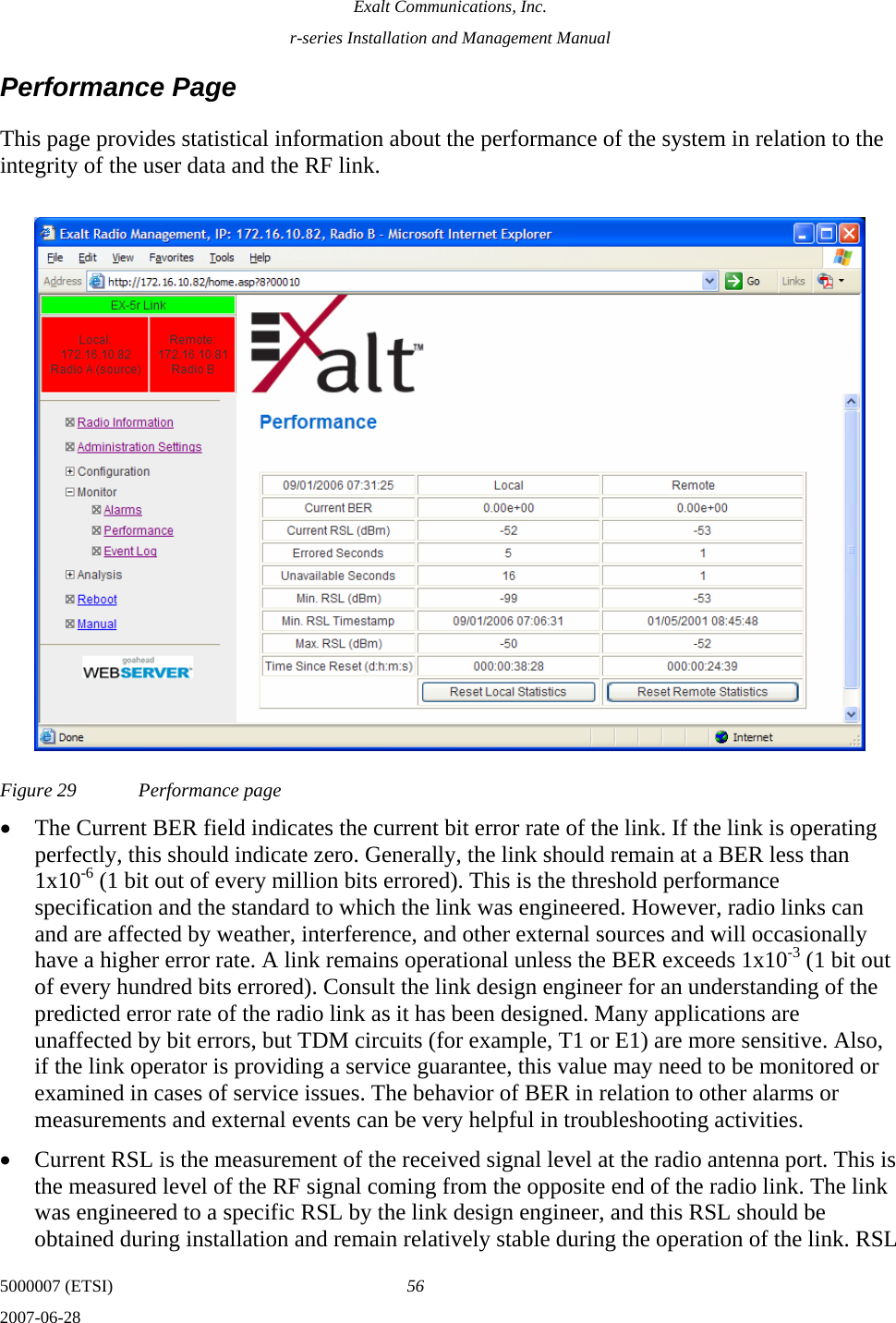 Exalt Communications, Inc. r-series Installation and Management Manual 5000007 (ETSI)  56 2007-06-28  Performance Page This page provides statistical information about the performance of the system in relation to the integrity of the user data and the RF link.  Figure 29  Performance page • The Current BER field indicates the current bit error rate of the link. If the link is operating perfectly, this should indicate zero. Generally, the link should remain at a BER less than 1x10-6 (1 bit out of every million bits errored). This is the threshold performance specification and the standard to which the link was engineered. However, radio links can and are affected by weather, interference, and other external sources and will occasionally have a higher error rate. A link remains operational unless the BER exceeds 1x10-3 (1 bit out of every hundred bits errored). Consult the link design engineer for an understanding of the predicted error rate of the radio link as it has been designed. Many applications are unaffected by bit errors, but TDM circuits (for example, T1 or E1) are more sensitive. Also, if the link operator is providing a service guarantee, this value may need to be monitored or examined in cases of service issues. The behavior of BER in relation to other alarms or measurements and external events can be very helpful in troubleshooting activities. • Current RSL is the measurement of the received signal level at the radio antenna port. This is the measured level of the RF signal coming from the opposite end of the radio link. The link was engineered to a specific RSL by the link design engineer, and this RSL should be obtained during installation and remain relatively stable during the operation of the link. RSL 