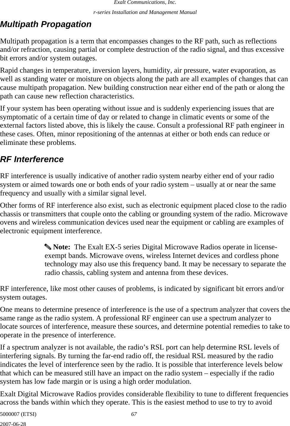 Exalt Communications, Inc. r-series Installation and Management Manual 5000007 (ETSI)  67 2007-06-28  Multipath Propagation Multipath propagation is a term that encompasses changes to the RF path, such as reflections and/or refraction, causing partial or complete destruction of the radio signal, and thus excessive bit errors and/or system outages.  Rapid changes in temperature, inversion layers, humidity, air pressure, water evaporation, as well as standing water or moisture on objects along the path are all examples of changes that can cause multipath propagation. New building construction near either end of the path or along the path can cause new reflection characteristics. If your system has been operating without issue and is suddenly experiencing issues that are symptomatic of a certain time of day or related to change in climatic events or some of the external factors listed above, this is likely the cause. Consult a professional RF path engineer in these cases. Often, minor repositioning of the antennas at either or both ends can reduce or eliminate these problems. RF Interference RF interference is usually indicative of another radio system nearby either end of your radio system or aimed towards one or both ends of your radio system – usually at or near the same frequency and usually with a similar signal level. Other forms of RF interference also exist, such as electronic equipment placed close to the radio chassis or transmitters that couple onto the cabling or grounding system of the radio. Microwave ovens and wireless communication devices used near the equipment or cabling are examples of electronic equipment interference.  Note:  The Exalt EX-5 series Digital Microwave Radios operate in license-exempt bands. Microwave ovens, wireless Internet devices and cordless phone technology may also use this frequency band. It may be necessary to separate the radio chassis, cabling system and antenna from these devices. RF interference, like most other causes of problems, is indicated by significant bit errors and/or system outages. One means to determine presence of interference is the use of a spectrum analyzer that covers the same range as the radio system. A professional RF engineer can use a spectrum analyzer to locate sources of interference, measure these sources, and determine potential remedies to take to operate in the presence of interference. If a spectrum analyzer is not available, the radio’s RSL port can help determine RSL levels of interfering signals. By turning the far-end radio off, the residual RSL measured by the radio indicates the level of interference seen by the radio. It is possible that interference levels below that which can be measured still have an impact on the radio system – especially if the radio system has low fade margin or is using a high order modulation.  Exalt Digital Microwave Radios provides considerable flexibility to tune to different frequencies across the bands within which they operate. This is the easiest method to use to try to avoid 
