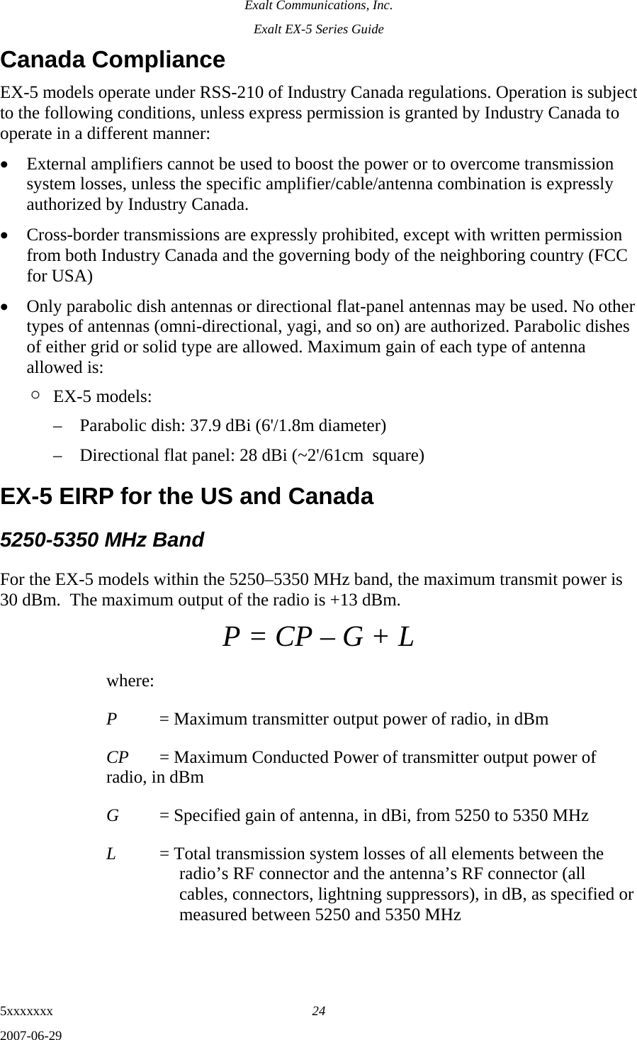 Exalt Communications, Inc. Exalt EX-5 Series Guide 5xxxxxxx  24 2007-06-29 Canada Compliance EX-5 models operate under RSS-210 of Industry Canada regulations. Operation is subject to the following conditions, unless express permission is granted by Industry Canada to operate in a different manner: • External amplifiers cannot be used to boost the power or to overcome transmission system losses, unless the specific amplifier/cable/antenna combination is expressly authorized by Industry Canada. • Cross-border transmissions are expressly prohibited, except with written permission from both Industry Canada and the governing body of the neighboring country (FCC for USA) • Only parabolic dish antennas or directional flat-panel antennas may be used. No other types of antennas (omni-directional, yagi, and so on) are authorized. Parabolic dishes of either grid or solid type are allowed. Maximum gain of each type of antenna allowed is: ¶ EX-5 models: – Parabolic dish: 37.9 dBi (6&apos;/1.8m diameter) – Directional flat panel: 28 dBi (~2&apos;/61cm  square) EX-5 EIRP for the US and Canada 5250-5350 MHz Band For the EX-5 models within the 5250–5350 MHz band, the maximum transmit power is 30 dBm.  The maximum output of the radio is +13 dBm. P = CP – G + L where: P  = Maximum transmitter output power of radio, in dBm CP  = Maximum Conducted Power of transmitter output power of radio, in dBm G  = Specified gain of antenna, in dBi, from 5250 to 5350 MHz L  = Total transmission system losses of all elements between the radio’s RF connector and the antenna’s RF connector (all cables, connectors, lightning suppressors), in dB, as specified or measured between 5250 and 5350 MHz 