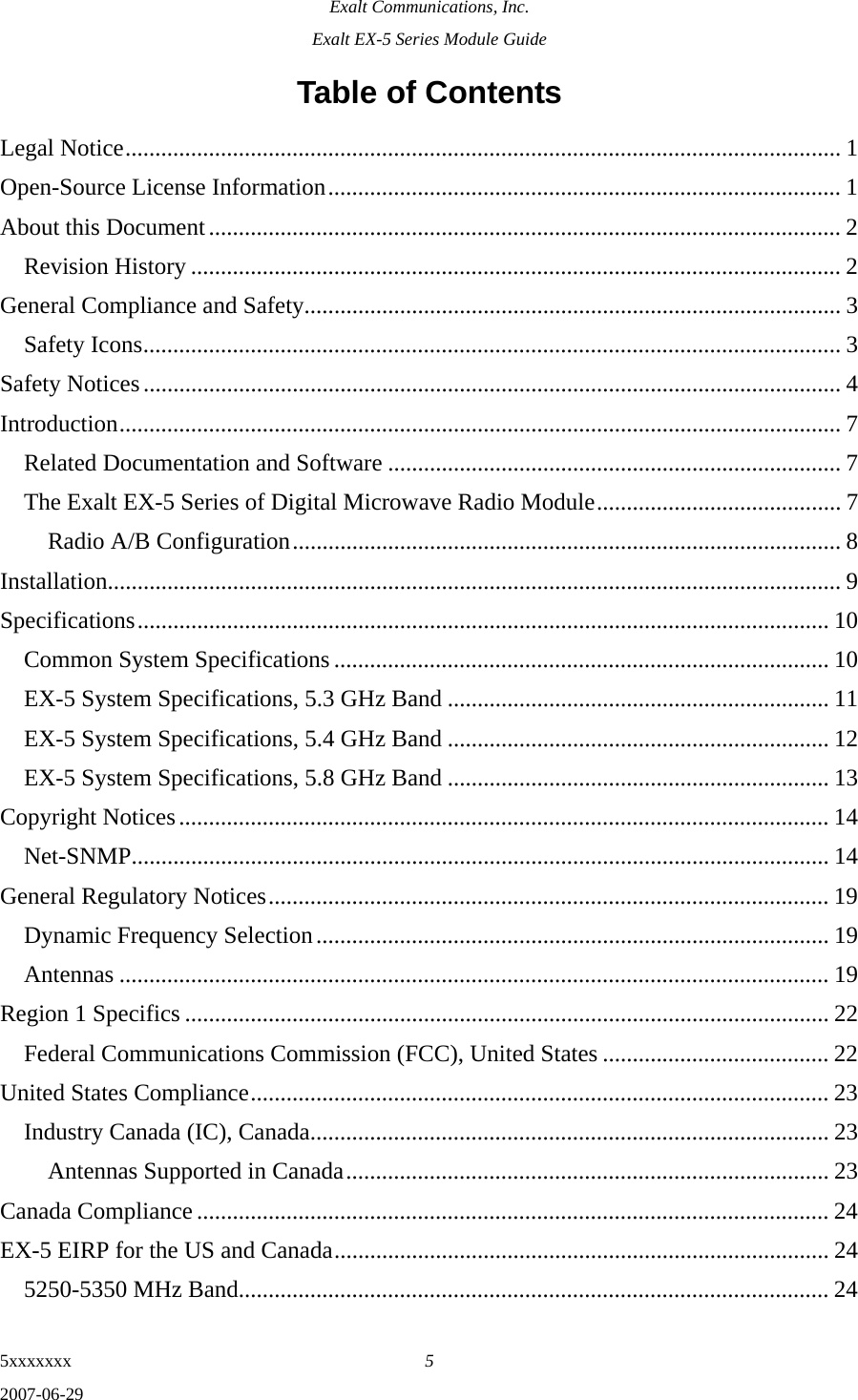 Exalt Communications, Inc. Exalt EX-5 Series Module Guide 5xxxxxxx  5 2007-06-29 Table of Contents Legal Notice........................................................................................................................ 1 Open-Source License Information...................................................................................... 1 About this Document.......................................................................................................... 2 Revision History ............................................................................................................. 2 General Compliance and Safety.......................................................................................... 3 Safety Icons..................................................................................................................... 3 Safety Notices..................................................................................................................... 4 Introduction......................................................................................................................... 7 Related Documentation and Software ............................................................................ 7 The Exalt EX-5 Series of Digital Microwave Radio Module......................................... 7 Radio A/B Configuration............................................................................................ 8 Installation........................................................................................................................... 9 Specifications.................................................................................................................... 10 Common System Specifications................................................................................... 10 EX-5 System Specifications, 5.3 GHz Band ................................................................ 11 EX-5 System Specifications, 5.4 GHz Band ................................................................ 12 EX-5 System Specifications, 5.8 GHz Band ................................................................ 13 Copyright Notices............................................................................................................. 14 Net-SNMP..................................................................................................................... 14 General Regulatory Notices.............................................................................................. 19 Dynamic Frequency Selection...................................................................................... 19 Antennas ....................................................................................................................... 19 Region 1 Specifics ............................................................................................................ 22 Federal Communications Commission (FCC), United States ...................................... 22 United States Compliance................................................................................................. 23 Industry Canada (IC), Canada....................................................................................... 23 Antennas Supported in Canada................................................................................. 23 Canada Compliance .......................................................................................................... 24 EX-5 EIRP for the US and Canada................................................................................... 24 5250-5350 MHz Band................................................................................................... 24 