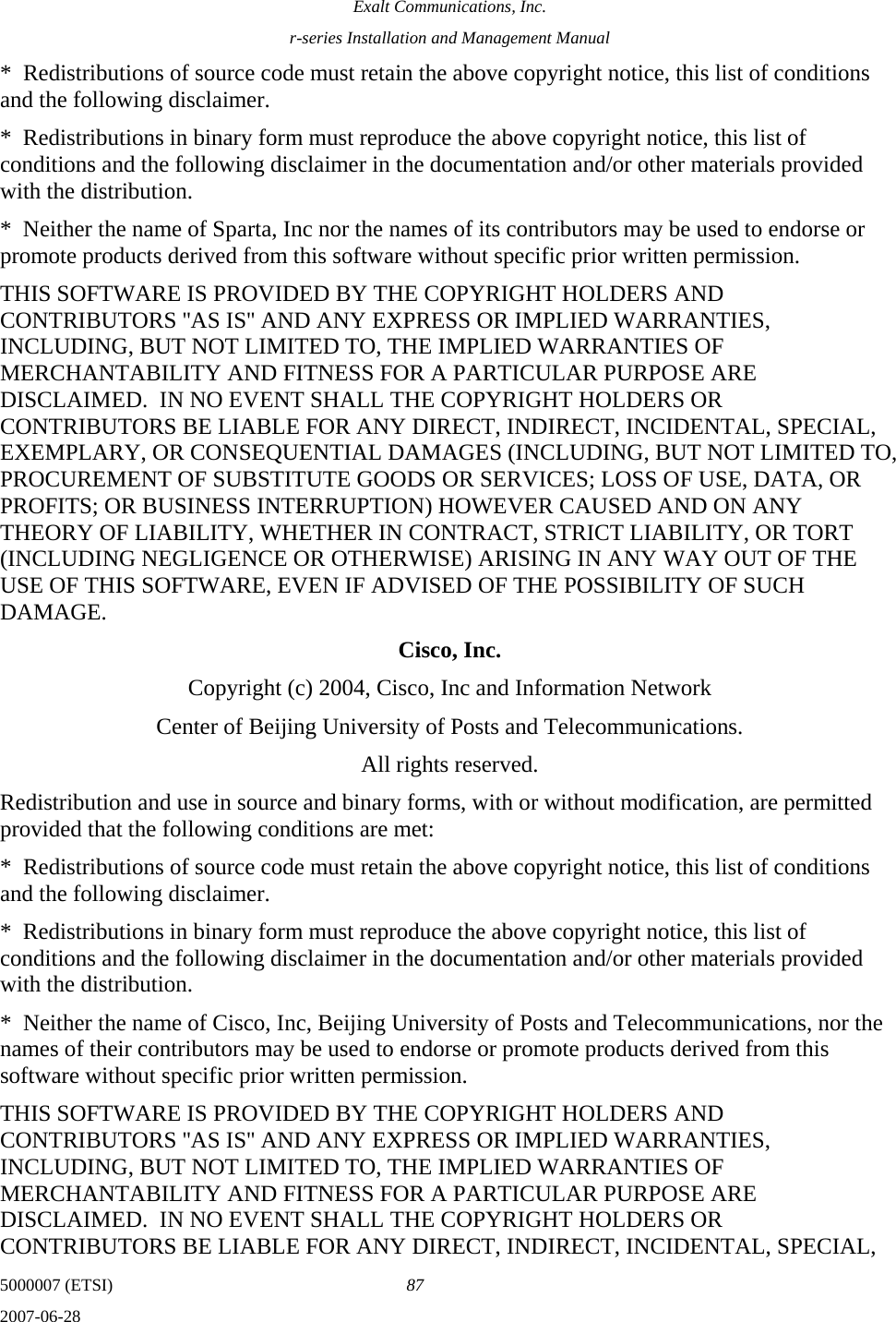 Exalt Communications, Inc. r-series Installation and Management Manual 5000007 (ETSI)  87 2007-06-28  *  Redistributions of source code must retain the above copyright notice, this list of conditions and the following disclaimer. *  Redistributions in binary form must reproduce the above copyright notice, this list of conditions and the following disclaimer in the documentation and/or other materials provided with the distribution. *  Neither the name of Sparta, Inc nor the names of its contributors may be used to endorse or promote products derived from this software without specific prior written permission. THIS SOFTWARE IS PROVIDED BY THE COPYRIGHT HOLDERS AND CONTRIBUTORS &apos;&apos;AS IS&apos;&apos; AND ANY EXPRESS OR IMPLIED WARRANTIES, INCLUDING, BUT NOT LIMITED TO, THE IMPLIED WARRANTIES OF MERCHANTABILITY AND FITNESS FOR A PARTICULAR PURPOSE ARE DISCLAIMED.  IN NO EVENT SHALL THE COPYRIGHT HOLDERS OR CONTRIBUTORS BE LIABLE FOR ANY DIRECT, INDIRECT, INCIDENTAL, SPECIAL, EXEMPLARY, OR CONSEQUENTIAL DAMAGES (INCLUDING, BUT NOT LIMITED TO, PROCUREMENT OF SUBSTITUTE GOODS OR SERVICES; LOSS OF USE, DATA, OR PROFITS; OR BUSINESS INTERRUPTION) HOWEVER CAUSED AND ON ANY THEORY OF LIABILITY, WHETHER IN CONTRACT, STRICT LIABILITY, OR TORT (INCLUDING NEGLIGENCE OR OTHERWISE) ARISING IN ANY WAY OUT OF THE USE OF THIS SOFTWARE, EVEN IF ADVISED OF THE POSSIBILITY OF SUCH DAMAGE. Cisco, Inc. Copyright (c) 2004, Cisco, Inc and Information Network Center of Beijing University of Posts and Telecommunications. All rights reserved. Redistribution and use in source and binary forms, with or without modification, are permitted provided that the following conditions are met: *  Redistributions of source code must retain the above copyright notice, this list of conditions and the following disclaimer. *  Redistributions in binary form must reproduce the above copyright notice, this list of conditions and the following disclaimer in the documentation and/or other materials provided with the distribution. *  Neither the name of Cisco, Inc, Beijing University of Posts and Telecommunications, nor the names of their contributors may be used to endorse or promote products derived from this software without specific prior written permission. THIS SOFTWARE IS PROVIDED BY THE COPYRIGHT HOLDERS AND CONTRIBUTORS &apos;&apos;AS IS&apos;&apos; AND ANY EXPRESS OR IMPLIED WARRANTIES, INCLUDING, BUT NOT LIMITED TO, THE IMPLIED WARRANTIES OF MERCHANTABILITY AND FITNESS FOR A PARTICULAR PURPOSE ARE DISCLAIMED.  IN NO EVENT SHALL THE COPYRIGHT HOLDERS OR CONTRIBUTORS BE LIABLE FOR ANY DIRECT, INDIRECT, INCIDENTAL, SPECIAL, 