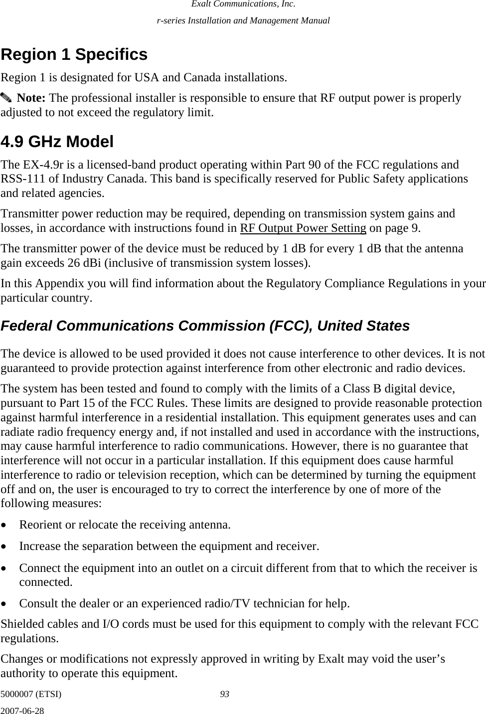 Exalt Communications, Inc. r-series Installation and Management Manual 5000007 (ETSI)  93 2007-06-28  Region 1 Specifics Region 1 is designated for USA and Canada installations.   Note: The professional installer is responsible to ensure that RF output power is properly adjusted to not exceed the regulatory limit. 4.9 GHz Model The EX-4.9r is a licensed-band product operating within Part 90 of the FCC regulations and RSS-111 of Industry Canada. This band is specifically reserved for Public Safety applications and related agencies. Transmitter power reduction may be required, depending on transmission system gains and losses, in accordance with instructions found in RF Output Power Setting on page 9. The transmitter power of the device must be reduced by 1 dB for every 1 dB that the antenna gain exceeds 26 dBi (inclusive of transmission system losses). In this Appendix you will find information about the Regulatory Compliance Regulations in your particular country.   Federal Communications Commission (FCC), United States The device is allowed to be used provided it does not cause interference to other devices. It is not guaranteed to provide protection against interference from other electronic and radio devices. The system has been tested and found to comply with the limits of a Class B digital device, pursuant to Part 15 of the FCC Rules. These limits are designed to provide reasonable protection against harmful interference in a residential installation. This equipment generates uses and can radiate radio frequency energy and, if not installed and used in accordance with the instructions, may cause harmful interference to radio communications. However, there is no guarantee that interference will not occur in a particular installation. If this equipment does cause harmful interference to radio or television reception, which can be determined by turning the equipment off and on, the user is encouraged to try to correct the interference by one of more of the following measures: • Reorient or relocate the receiving antenna. • Increase the separation between the equipment and receiver. • Connect the equipment into an outlet on a circuit different from that to which the receiver is connected. • Consult the dealer or an experienced radio/TV technician for help. Shielded cables and I/O cords must be used for this equipment to comply with the relevant FCC regulations. Changes or modifications not expressly approved in writing by Exalt may void the user’s authority to operate this equipment. 