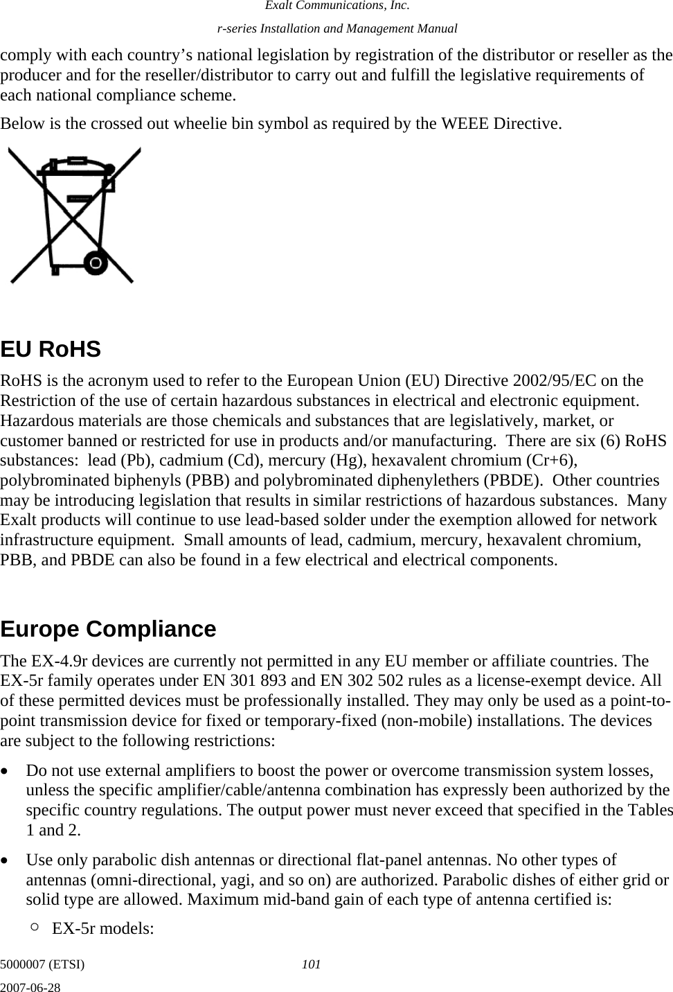 Exalt Communications, Inc. r-series Installation and Management Manual 5000007 (ETSI)  101 2007-06-28  comply with each country’s national legislation by registration of the distributor or reseller as the producer and for the reseller/distributor to carry out and fulfill the legislative requirements of each national compliance scheme. Below is the crossed out wheelie bin symbol as required by the WEEE Directive.   EU RoHS RoHS is the acronym used to refer to the European Union (EU) Directive 2002/95/EC on the Restriction of the use of certain hazardous substances in electrical and electronic equipment.  Hazardous materials are those chemicals and substances that are legislatively, market, or customer banned or restricted for use in products and/or manufacturing.  There are six (6) RoHS substances:  lead (Pb), cadmium (Cd), mercury (Hg), hexavalent chromium (Cr+6), polybrominated biphenyls (PBB) and polybrominated diphenylethers (PBDE).  Other countries may be introducing legislation that results in similar restrictions of hazardous substances.  Many Exalt products will continue to use lead-based solder under the exemption allowed for network infrastructure equipment.  Small amounts of lead, cadmium, mercury, hexavalent chromium, PBB, and PBDE can also be found in a few electrical and electrical components.    Europe Compliance The EX-4.9r devices are currently not permitted in any EU member or affiliate countries. The EX-5r family operates under EN 301 893 and EN 302 502 rules as a license-exempt device. All of these permitted devices must be professionally installed. They may only be used as a point-to-point transmission device for fixed or temporary-fixed (non-mobile) installations. The devices are subject to the following restrictions: • Do not use external amplifiers to boost the power or overcome transmission system losses, unless the specific amplifier/cable/antenna combination has expressly been authorized by the specific country regulations. The output power must never exceed that specified in the Tables 1 and 2.   • Use only parabolic dish antennas or directional flat-panel antennas. No other types of antennas (omni-directional, yagi, and so on) are authorized. Parabolic dishes of either grid or solid type are allowed. Maximum mid-band gain of each type of antenna certified is: ¶ EX-5r models: 