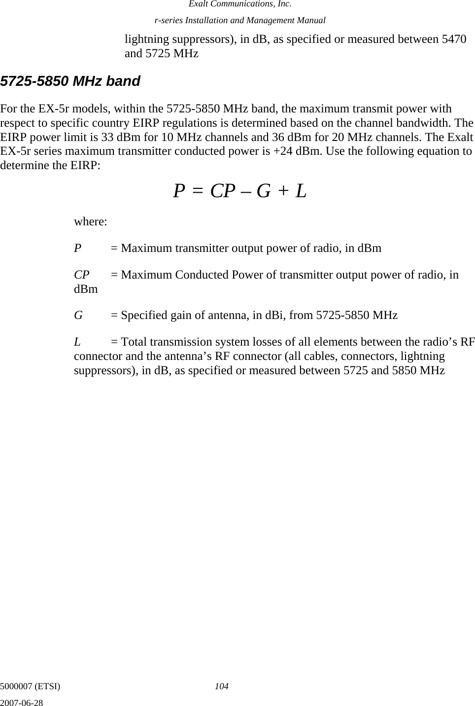 Exalt Communications, Inc. r-series Installation and Management Manual 5000007 (ETSI)  104 2007-06-28  lightning suppressors), in dB, as specified or measured between 5470 and 5725 MHz 5725-5850 MHz band For the EX-5r models, within the 5725-5850 MHz band, the maximum transmit power with respect to specific country EIRP regulations is determined based on the channel bandwidth. The EIRP power limit is 33 dBm for 10 MHz channels and 36 dBm for 20 MHz channels. The Exalt EX-5r series maximum transmitter conducted power is +24 dBm. Use the following equation to determine the EIRP: P = CP – G + L where: P  = Maximum transmitter output power of radio, in dBm CP  = Maximum Conducted Power of transmitter output power of radio, in dBm G  = Specified gain of antenna, in dBi, from 5725-5850 MHz L  = Total transmission system losses of all elements between the radio’s RF connector and the antenna’s RF connector (all cables, connectors, lightning suppressors), in dB, as specified or measured between 5725 and 5850 MHz 