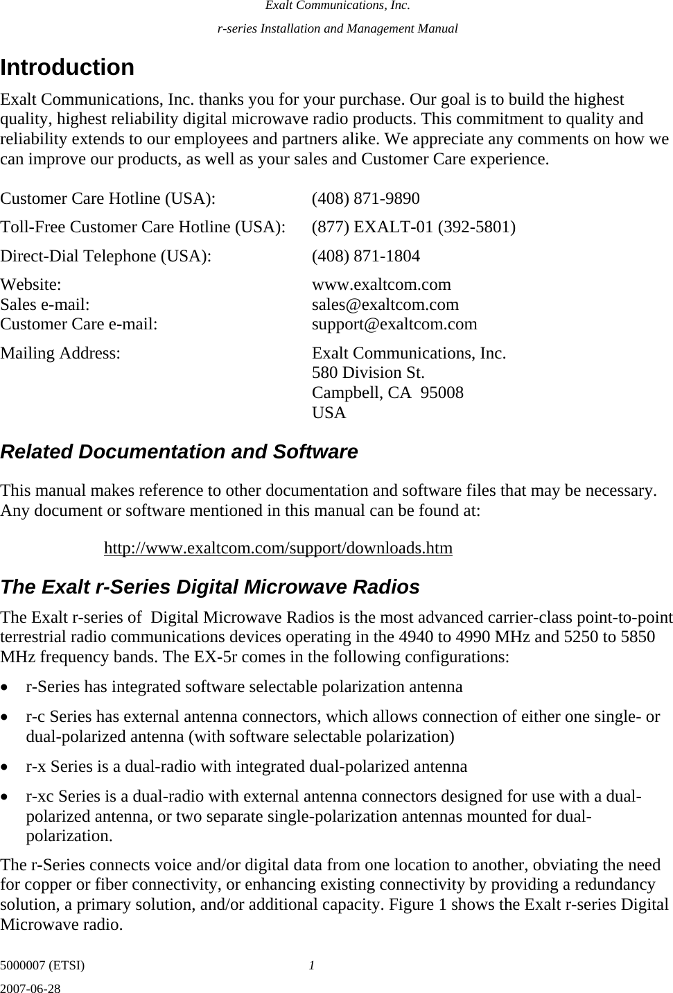 Exalt Communications, Inc. r-series Installation and Management Manual 5000007 (ETSI)  1 2007-06-28  Introduction Exalt Communications, Inc. thanks you for your purchase. Our goal is to build the highest quality, highest reliability digital microwave radio products. This commitment to quality and reliability extends to our employees and partners alike. We appreciate any comments on how we can improve our products, as well as your sales and Customer Care experience.  Customer Care Hotline (USA):    (408) 871-9890 Toll-Free Customer Care Hotline (USA):  (877) EXALT-01 (392-5801) Direct-Dial Telephone (USA):    (408) 871-1804 Website:  www.exaltcom.com Sales e-mail:    sales@exaltcom.com Customer Care e-mail:    support@exaltcom.com Mailing Address:    Exalt Communications, Inc.     580 Division St.     Campbell, CA  95008   USA Related Documentation and Software This manual makes reference to other documentation and software files that may be necessary. Any document or software mentioned in this manual can be found at: http://www.exaltcom.com/support/downloads.htm The Exalt r-Series Digital Microwave Radios The Exalt r-series of  Digital Microwave Radios is the most advanced carrier-class point-to-point terrestrial radio communications devices operating in the 4940 to 4990 MHz and 5250 to 5850 MHz frequency bands. The EX-5r comes in the following configurations: • r-Series has integrated software selectable polarization antenna • r-c Series has external antenna connectors, which allows connection of either one single- or dual-polarized antenna (with software selectable polarization) • r-x Series is a dual-radio with integrated dual-polarized antenna • r-xc Series is a dual-radio with external antenna connectors designed for use with a dual-polarized antenna, or two separate single-polarization antennas mounted for dual-polarization. The r-Series connects voice and/or digital data from one location to another, obviating the need for copper or fiber connectivity, or enhancing existing connectivity by providing a redundancy solution, a primary solution, and/or additional capacity. Figure 1 shows the Exalt r-series Digital Microwave radio. 