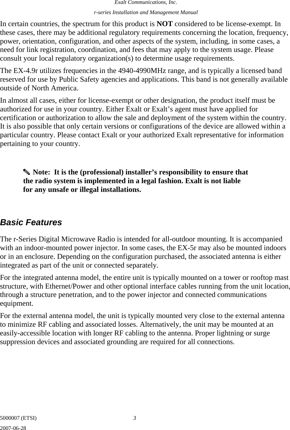 Exalt Communications, Inc. r-series Installation and Management Manual 5000007 (ETSI)  3 2007-06-28  In certain countries, the spectrum for this product is NOT considered to be license-exempt. In these cases, there may be additional regulatory requirements concerning the location, frequency, power, orientation, configuration, and other aspects of the system, including, in some cases, a need for link registration, coordination, and fees that may apply to the system usage. Please consult your local regulatory organization(s) to determine usage requirements. The EX-4.9r utilizes frequencies in the 4940-4990MHz range, and is typically a licensed band reserved for use by Public Safety agencies and applications. This band is not generally available outside of North America. In almost all cases, either for license-exempt or other designation, the product itself must be authorized for use in your country. Either Exalt or Exalt’s agent must have applied for certification or authorization to allow the sale and deployment of the system within the country. It is also possible that only certain versions or configurations of the device are allowed within a particular country. Please contact Exalt or your authorized Exalt representative for information pertaining to your country.     Note:  It is the (professional) installer’s responsibility to ensure that the radio system is implemented in a legal fashion. Exalt is not liable for any unsafe or illegal installations.  Basic Features The r-Series Digital Microwave Radio is intended for all-outdoor mounting. It is accompanied with an indoor-mounted power injector. In some cases, the EX-5r may also be mounted indoors or in an enclosure. Depending on the configuration purchased, the associated antenna is either integrated as part of the unit or connected separately.  For the integrated antenna model, the entire unit is typically mounted on a tower or rooftop mast structure, with Ethernet/Power and other optional interface cables running from the unit location, through a structure penetration, and to the power injector and connected communications equipment.  For the external antenna model, the unit is typically mounted very close to the external antenna to minimize RF cabling and associated losses. Alternatively, the unit may be mounted at an easily-accessible location with longer RF cabling to the antenna. Proper lightning or surge suppression devices and associated grounding are required for all connections. 