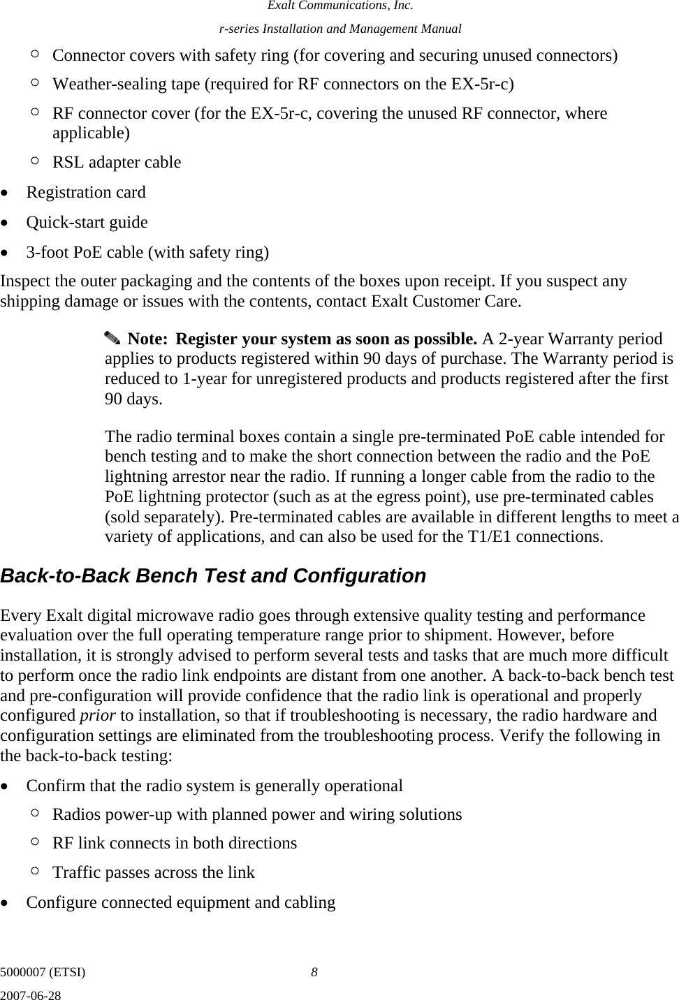 Exalt Communications, Inc. r-series Installation and Management Manual 5000007 (ETSI)  8 2007-06-28  ¶ Connector covers with safety ring (for covering and securing unused connectors) ¶ Weather-sealing tape (required for RF connectors on the EX-5r-c) ¶ RF connector cover (for the EX-5r-c, covering the unused RF connector, where applicable) ¶ RSL adapter cable • Registration card • Quick-start guide • 3-foot PoE cable (with safety ring) Inspect the outer packaging and the contents of the boxes upon receipt. If you suspect any shipping damage or issues with the contents, contact Exalt Customer Care.   Note:  Register your system as soon as possible. A 2-year Warranty period applies to products registered within 90 days of purchase. The Warranty period is reduced to 1-year for unregistered products and products registered after the first 90 days. The radio terminal boxes contain a single pre-terminated PoE cable intended for bench testing and to make the short connection between the radio and the PoE lightning arrestor near the radio. If running a longer cable from the radio to the PoE lightning protector (such as at the egress point), use pre-terminated cables (sold separately). Pre-terminated cables are available in different lengths to meet a variety of applications, and can also be used for the T1/E1 connections. Back-to-Back Bench Test and Configuration Every Exalt digital microwave radio goes through extensive quality testing and performance evaluation over the full operating temperature range prior to shipment. However, before installation, it is strongly advised to perform several tests and tasks that are much more difficult to perform once the radio link endpoints are distant from one another. A back-to-back bench test and pre-configuration will provide confidence that the radio link is operational and properly configured prior to installation, so that if troubleshooting is necessary, the radio hardware and configuration settings are eliminated from the troubleshooting process. Verify the following in the back-to-back testing: • Confirm that the radio system is generally operational ¶ Radios power-up with planned power and wiring solutions ¶ RF link connects in both directions ¶ Traffic passes across the link • Configure connected equipment and cabling 