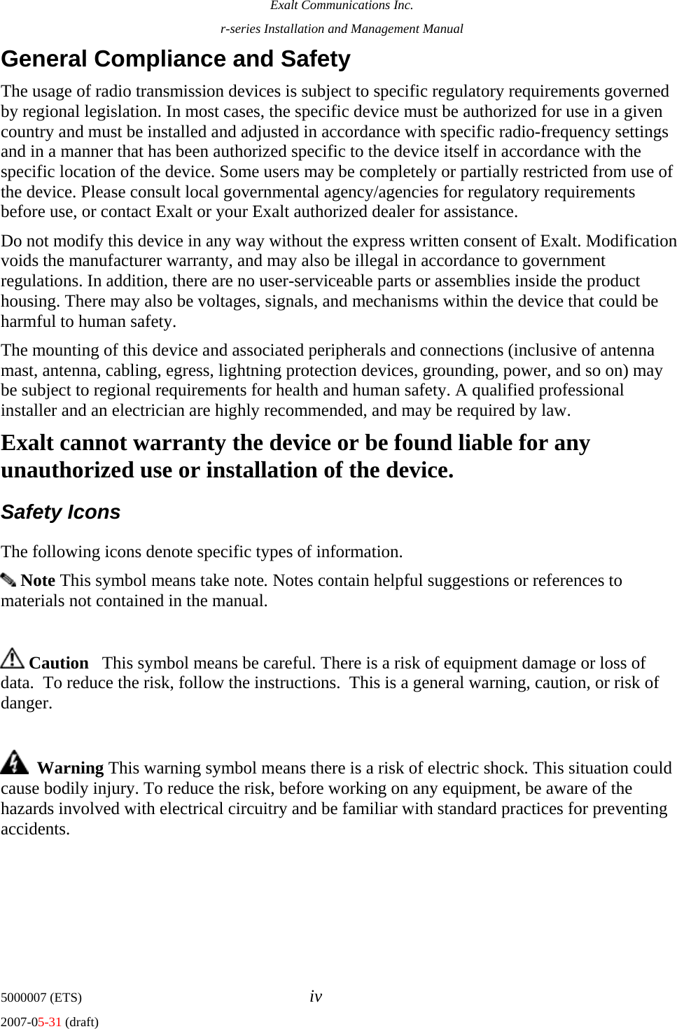 Exalt Communications Inc. r-series Installation and Management Manual 5000007 (ETS)  iv 2007-05-31 (draft) General Compliance and Safety The usage of radio transmission devices is subject to specific regulatory requirements governed by regional legislation. In most cases, the specific device must be authorized for use in a given country and must be installed and adjusted in accordance with specific radio-frequency settings and in a manner that has been authorized specific to the device itself in accordance with the specific location of the device. Some users may be completely or partially restricted from use of the device. Please consult local governmental agency/agencies for regulatory requirements before use, or contact Exalt or your Exalt authorized dealer for assistance. Do not modify this device in any way without the express written consent of Exalt. Modification voids the manufacturer warranty, and may also be illegal in accordance to government regulations. In addition, there are no user-serviceable parts or assemblies inside the product housing. There may also be voltages, signals, and mechanisms within the device that could be harmful to human safety. The mounting of this device and associated peripherals and connections (inclusive of antenna mast, antenna, cabling, egress, lightning protection devices, grounding, power, and so on) may be subject to regional requirements for health and human safety. A qualified professional installer and an electrician are highly recommended, and may be required by law. Exalt cannot warranty the device or be found liable for any unauthorized use or installation of the device. Safety Icons   The following icons denote specific types of information.  Note This symbol means take note. Notes contain helpful suggestions or references to materials not contained in the manual.   Caution   This symbol means be careful. There is a risk of equipment damage or loss of data.  To reduce the risk, follow the instructions.  This is a general warning, caution, or risk of danger.    Warning This warning symbol means there is a risk of electric shock. This situation could cause bodily injury. To reduce the risk, before working on any equipment, be aware of the hazards involved with electrical circuitry and be familiar with standard practices for preventing accidents.  