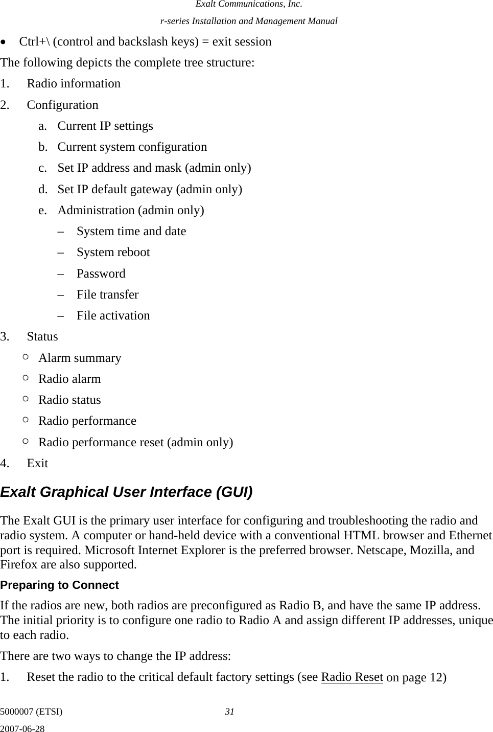 Exalt Communications, Inc. r-series Installation and Management Manual 5000007 (ETSI)  31 2007-06-28  • Ctrl+\ (control and backslash keys) = exit session The following depicts the complete tree structure: 1. Radio information 2. Configuration a. Current IP settings b. Current system configuration c. Set IP address and mask (admin only) d. Set IP default gateway (admin only) e. Administration (admin only) – System time and date – System reboot – Password – File transfer – File activation 3. Status ¶ Alarm summary ¶ Radio alarm ¶ Radio status ¶ Radio performance ¶ Radio performance reset (admin only) 4. Exit Exalt Graphical User Interface (GUI) The Exalt GUI is the primary user interface for configuring and troubleshooting the radio and radio system. A computer or hand-held device with a conventional HTML browser and Ethernet port is required. Microsoft Internet Explorer is the preferred browser. Netscape, Mozilla, and Firefox are also supported. Preparing to Connect If the radios are new, both radios are preconfigured as Radio B, and have the same IP address. The initial priority is to configure one radio to Radio A and assign different IP addresses, unique to each radio.  There are two ways to change the IP address: 1. Reset the radio to the critical default factory settings (see Radio Reset on page 12) 