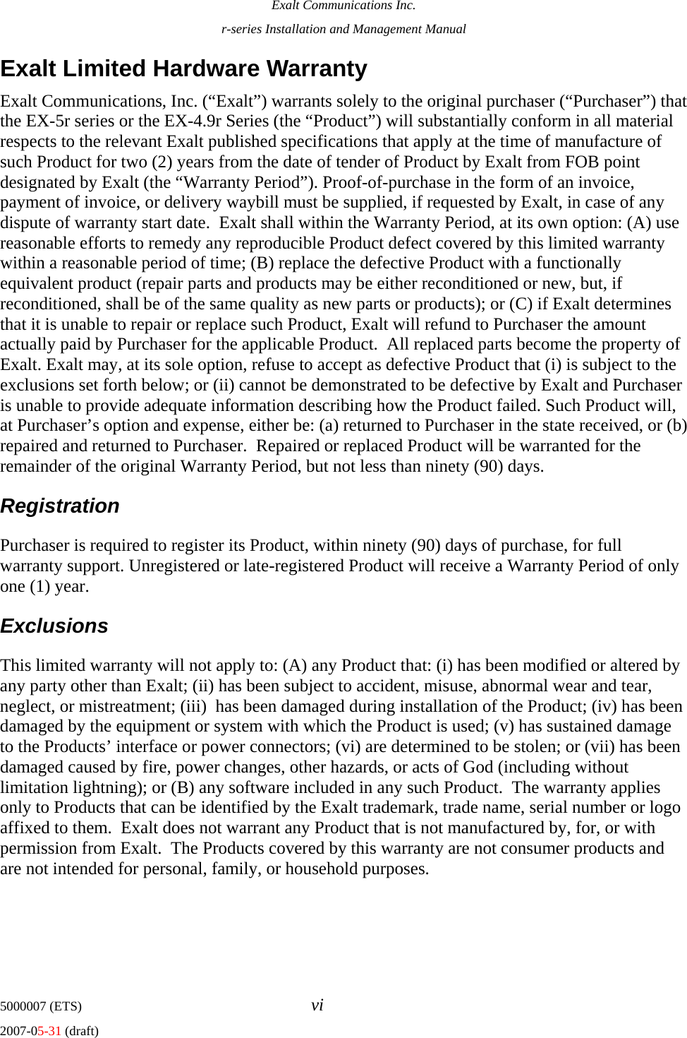 Exalt Communications Inc. r-series Installation and Management Manual 5000007 (ETS)  vi 2007-05-31 (draft) Exalt Limited Hardware Warranty Exalt Communications, Inc. (“Exalt”) warrants solely to the original purchaser (“Purchaser”) that the EX-5r series or the EX-4.9r Series (the “Product”) will substantially conform in all material respects to the relevant Exalt published specifications that apply at the time of manufacture of such Product for two (2) years from the date of tender of Product by Exalt from FOB point designated by Exalt (the “Warranty Period”). Proof-of-purchase in the form of an invoice, payment of invoice, or delivery waybill must be supplied, if requested by Exalt, in case of any dispute of warranty start date.  Exalt shall within the Warranty Period, at its own option: (A) use reasonable efforts to remedy any reproducible Product defect covered by this limited warranty within a reasonable period of time; (B) replace the defective Product with a functionally equivalent product (repair parts and products may be either reconditioned or new, but, if reconditioned, shall be of the same quality as new parts or products); or (C) if Exalt determines that it is unable to repair or replace such Product, Exalt will refund to Purchaser the amount actually paid by Purchaser for the applicable Product.  All replaced parts become the property of Exalt. Exalt may, at its sole option, refuse to accept as defective Product that (i) is subject to the exclusions set forth below; or (ii) cannot be demonstrated to be defective by Exalt and Purchaser is unable to provide adequate information describing how the Product failed. Such Product will, at Purchaser’s option and expense, either be: (a) returned to Purchaser in the state received, or (b) repaired and returned to Purchaser.  Repaired or replaced Product will be warranted for the remainder of the original Warranty Period, but not less than ninety (90) days.  Registration Purchaser is required to register its Product, within ninety (90) days of purchase, for full warranty support. Unregistered or late-registered Product will receive a Warranty Period of only one (1) year.  Exclusions This limited warranty will not apply to: (A) any Product that: (i) has been modified or altered by any party other than Exalt; (ii) has been subject to accident, misuse, abnormal wear and tear, neglect, or mistreatment; (iii)  has been damaged during installation of the Product; (iv) has been damaged by the equipment or system with which the Product is used; (v) has sustained damage to the Products’ interface or power connectors; (vi) are determined to be stolen; or (vii) has been damaged caused by fire, power changes, other hazards, or acts of God (including without limitation lightning); or (B) any software included in any such Product.  The warranty applies only to Products that can be identified by the Exalt trademark, trade name, serial number or logo affixed to them.  Exalt does not warrant any Product that is not manufactured by, for, or with permission from Exalt.  The Products covered by this warranty are not consumer products and are not intended for personal, family, or household purposes. 