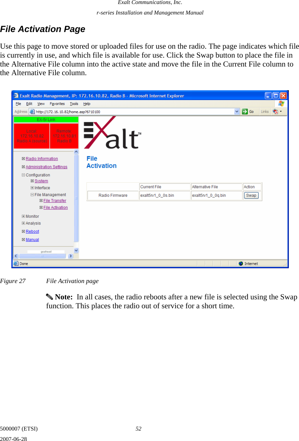 Exalt Communications, Inc. r-series Installation and Management Manual 5000007 (ETSI)  52 2007-06-28  File Activation Page Use this page to move stored or uploaded files for use on the radio. The page indicates which file is currently in use, and which file is available for use. Click the Swap button to place the file in the Alternative File column into the active state and move the file in the Current File column to the Alternative File column. Figure 27  File Activation page  Note:  In all cases, the radio reboots after a new file is selected using the Swap function. This places the radio out of service for a short time. 