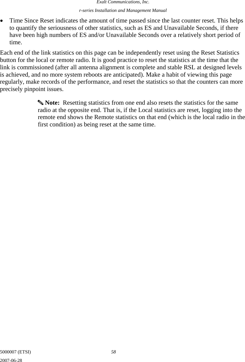 Exalt Communications, Inc. r-series Installation and Management Manual 5000007 (ETSI)  58 2007-06-28  • Time Since Reset indicates the amount of time passed since the last counter reset. This helps to quantify the seriousness of other statistics, such as ES and Unavailable Seconds, if there have been high numbers of ES and/or Unavailable Seconds over a relatively short period of time. Each end of the link statistics on this page can be independently reset using the Reset Statistics button for the local or remote radio. It is good practice to reset the statistics at the time that the link is commissioned (after all antenna alignment is complete and stable RSL at designed levels is achieved, and no more system reboots are anticipated). Make a habit of viewing this page regularly, make records of the performance, and reset the statistics so that the counters can more precisely pinpoint issues.  Note:  Resetting statistics from one end also resets the statistics for the same radio at the opposite end. That is, if the Local statistics are reset, logging into the remote end shows the Remote statistics on that end (which is the local radio in the first condition) as being reset at the same time. 