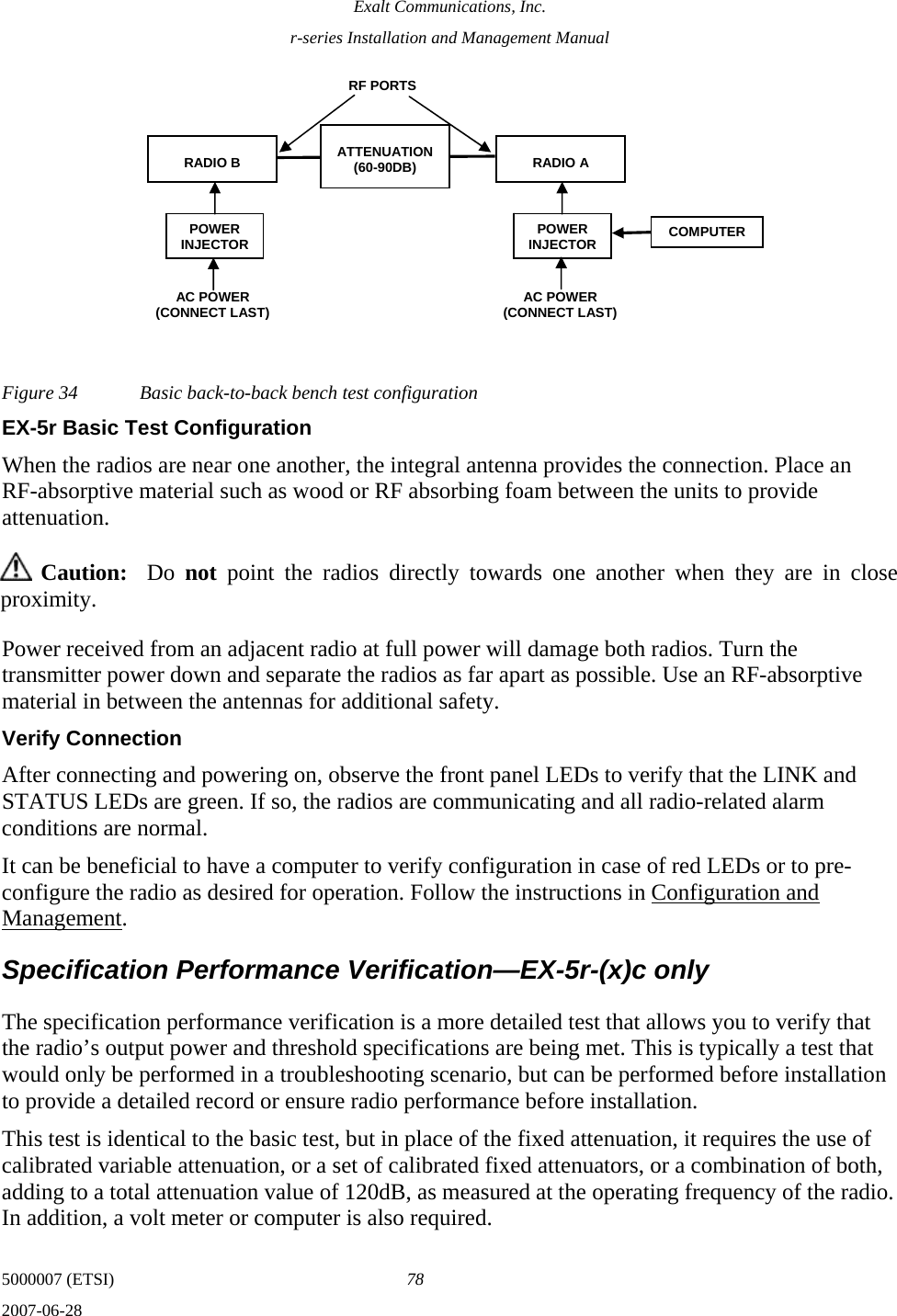 Exalt Communications, Inc. r-series Installation and Management Manual 5000007 (ETSI)  78 2007-06-28  Figure 34  Basic back-to-back bench test configuration EX-5r Basic Test Configuration When the radios are near one another, the integral antenna provides the connection. Place an RF-absorptive material such as wood or RF absorbing foam between the units to provide attenuation.  Caution:  Do  not point the radios directly towards one another when they are in close proximity. Power received from an adjacent radio at full power will damage both radios. Turn the transmitter power down and separate the radios as far apart as possible. Use an RF-absorptive material in between the antennas for additional safety. Verify Connection After connecting and powering on, observe the front panel LEDs to verify that the LINK and STATUS LEDs are green. If so, the radios are communicating and all radio-related alarm conditions are normal. It can be beneficial to have a computer to verify configuration in case of red LEDs or to pre-configure the radio as desired for operation. Follow the instructions in Configuration and Management. Specification Performance Verification—EX-5r-(x)c only The specification performance verification is a more detailed test that allows you to verify that the radio’s output power and threshold specifications are being met. This is typically a test that would only be performed in a troubleshooting scenario, but can be performed before installation to provide a detailed record or ensure radio performance before installation. This test is identical to the basic test, but in place of the fixed attenuation, it requires the use of calibrated variable attenuation, or a set of calibrated fixed attenuators, or a combination of both, adding to a total attenuation value of 120dB, as measured at the operating frequency of the radio. In addition, a volt meter or computer is also required.  RADIO B  RADIO A ATTENUATION (60-90DB) RF PORTS POWER INJECTOR AC POWER  (CONNECT LAST) COMPUTER POWER INJECTORAC POWER  (CONNECT LAST) 