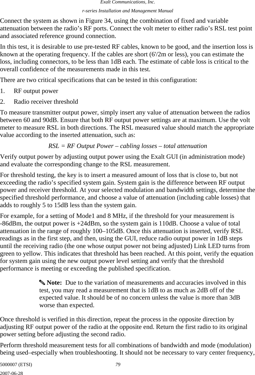 Exalt Communications, Inc. r-series Installation and Management Manual 5000007 (ETSI)  79 2007-06-28  Connect the system as shown in Figure 34, using the combination of fixed and variable attenuation between the radio’s RF ports. Connect the volt meter to either radio’s RSL test point and associated reference ground connection. In this test, it is desirable to use pre-tested RF cables, known to be good, and the insertion loss is known at the operating frequency. If the cables are short (6&apos;/2m or less), you can estimate the loss, including connectors, to be less than 1dB each. The estimate of cable loss is critical to the overall confidence of the measurements made in this test. There are two critical specifications that can be tested in this configuration: 1. RF output power 2. Radio receiver threshold To measure transmitter output power, simply insert any value of attenuation between the radios between 60 and 90dB. Ensure that both RF output power settings are at maximum. Use the volt meter to measure RSL in both directions. The RSL measured value should match the appropriate value according to the inserted attenuation, such as: RSL = RF Output Power – cabling losses – total attenuation Verify output power by adjusting output power using the Exalt GUI (in administration mode) and evaluate the corresponding change to the RSL measurement. For threshold testing, the key is to insert a measured amount of loss that is close to, but not exceeding the radio’s specified system gain. System gain is the difference between RF output power and receiver threshold. At your selected modulation and bandwidth settings, determine the specified threshold performance, and choose a value of attenuation (including cable losses) that adds to roughly 5 to 15dB less than the system gain.  For example, for a setting of Mode1 and 8 MHz, if the threshold for your measurement is -86dBm, the output power is +24dBm, so the system gain is 110dB. Choose a value of total attenuation in the range of roughly 100–105dB. Once this attenuation is inserted, verify RSL readings as in the first step, and then, using the GUI, reduce radio output power in 1dB steps until the receiving radio (the one whose output power not being adjusted) Link LED turns from green to yellow. This indicates that threshold has been reached. At this point, verify the equation for system gain using the new output power level setting and verify that the threshold performance is meeting or exceeding the published specification.   Note:  Due to the variation of measurements and accuracies involved in this test, you may read a measurement that is 1dB to as much as 2dB off of the expected value. It should be of no concern unless the value is more than 3dB worse than expected.  Once threshold is verified in this direction, repeat the process in the opposite direction by adjusting RF output power of the radio at the opposite end. Return the first radio to its original power setting before adjusting the second radio.  Perform threshold measurement tests for all combinations of bandwidth and mode (modulation) being used–especially when troubleshooting. It should not be necessary to vary center frequency, 