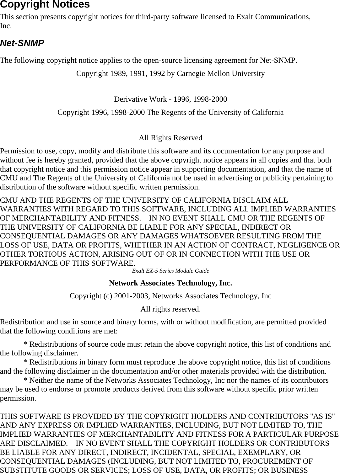 Copyright Notices   This section presents copyright notices for third-party software licensed to Exalt Communications, Inc.  Net-SNMP   The following copyright notice applies to the open-source licensing agreement for Net-SNMP.   Copyright 1989, 1991, 1992 by Carnegie Mellon University   Derivative Work - 1996, 1998-2000   Copyright 1996, 1998-2000 The Regents of the University of California   All Rights Reserved   Permission to use, copy, modify and distribute this software and its documentation for any purpose and without fee is hereby granted, provided that the above copyright notice appears in all copies and that both that copyright notice and this permission notice appear in supporting documentation, and that the name of CMU and The Regents of the University of California not be used in advertising or publicity pertaining to distribution of the software without specific written permission.   CMU AND THE REGENTS OF THE UNIVERSITY OF CALIFORNIA DISCLAIM ALL WARRANTIES WITH REGARD TO THIS SOFTWARE, INCLUDING ALL IMPLIED WARRANTIES OF MERCHANTABILITY AND FITNESS.    IN NO EVENT SHALL CMU OR THE REGENTS OF THE UNIVERSITY OF CALIFORNIA BE LIABLE FOR ANY SPECIAL, INDIRECT OR CONSEQUENTIAL DAMAGES OR ANY DAMAGES WHATSOEVER RESULTING FROM THE LOSS OF USE, DATA OR PROFITS, WHETHER IN AN ACTION OF CONTRACT, NEGLIGENCE OR OTHER TORTIOUS ACTION, ARISING OUT OF OR IN CONNECTION WITH THE USE OR PERFORMANCE OF THIS SOFTWARE.   Exalt EX-5 Series Module Guide   Network Associates Technology, Inc.   Copyright (c) 2001-2003, Networks Associates Technology, Inc   All rights reserved.   Redistribution and use in source and binary forms, with or without modification, are permitted provided that the following conditions are met:   ٛ * Redistributions of source code must retain the above copyright notice, this list of conditions and the following disclaimer.   ٛ * Redistributions in binary form must reproduce the above copyright notice, this list of conditions and the following disclaimer in the documentation and/or other materials provided with the distribution.   ٛ * Neither the name of the Networks Associates Technology, Inc nor the names of its contributors may be used to endorse or promote products derived from this software without specific prior written permission.   THIS SOFTWARE IS PROVIDED BY THE COPYRIGHT HOLDERS AND CONTRIBUTORS &apos;&apos;AS IS&apos;&apos; AND ANY EXPRESS OR IMPLIED WARRANTIES, INCLUDING, BUT NOT LIMITED TO, THE IMPLIED WARRANTIES OF MERCHANTABILITY AND FITNESS FOR A PARTICULAR PURPOSE ARE DISCLAIMED.    IN NO EVENT SHALL THE COPYRIGHT HOLDERS OR CONTRIBUTORS BE LIABLE FOR ANY DIRECT, INDIRECT, INCIDENTAL, SPECIAL, EXEMPLARY, OR CONSEQUENTIAL DAMAGES (INCLUDING, BUT NOT LIMITED TO, PROCUREMENT OF SUBSTITUTE GOODS OR SERVICES; LOSS OF USE, DATA, OR PROFITS; OR BUSINESS 