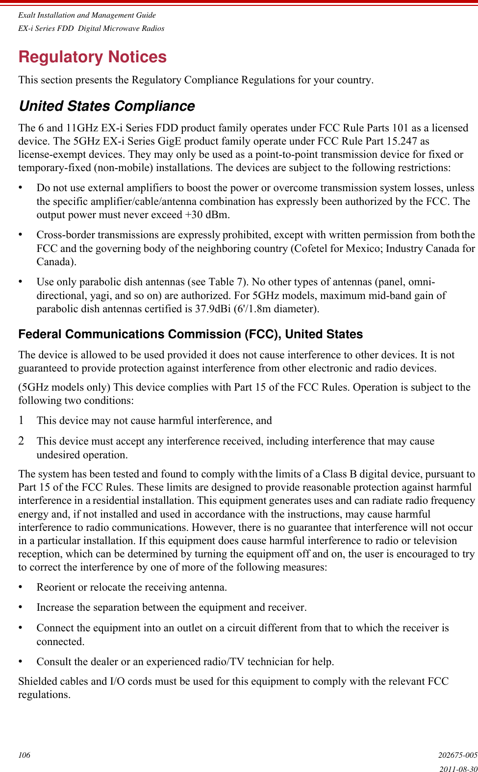 Exalt Installation and Management GuideEX-i Series FDD  Digital Microwave Radios106 202675-0052011-08-30Regulatory NoticesThis section presents the Regulatory Compliance Regulations for your country.United States ComplianceThe 6 and 11GHz EX-i Series FDD product family operates under FCC Rule Parts 101 as a licensed device. The 5GHz EX-i Series GigE product family operate under FCC Rule Part 15.247 as license-exempt devices. They may only be used as a point-to-point transmission device for fixed or temporary-fixed (non-mobile) installations. The devices are subject to the following restrictions:•Do not use external amplifiers to boost the power or overcome transmission system losses, unless the specific amplifier/cable/antenna combination has expressly been authorized by the FCC. The output power must never exceed +30 dBm.•Cross-border transmissions are expressly prohibited, except with written permission from both the FCC and the governing body of the neighboring country (Cofetel for Mexico; Industry Canada for Canada).•Use only parabolic dish antennas (see Table 7). No other types of antennas (panel, omni-directional, yagi, and so on) are authorized. For 5GHz models, maximum mid-band gain of parabolic dish antennas certified is 37.9dBi (6&apos;/1.8m diameter).Federal Communications Commission (FCC), United StatesThe device is allowed to be used provided it does not cause interference to other devices. It is not guaranteed to provide protection against interference from other electronic and radio devices.(5GHz models only) This device complies with Part 15 of the FCC Rules. Operation is subject to the following two conditions:1This device may not cause harmful interference, and 2This device must accept any interference received, including interference that may cause undesired operation.The system has been tested and found to comply with the limits of a Class B digital device, pursuant to Part 15 of the FCC Rules. These limits are designed to provide reasonable protection against harmful interference in a residential installation. This equipment generates uses and can radiate radio frequency energy and, if not installed and used in accordance with the instructions, may cause harmful interference to radio communications. However, there is no guarantee that interference will not occur in a particular installation. If this equipment does cause harmful interference to radio or television reception, which can be determined by turning the equipment off and on, the user is encouraged to try to correct the interference by one of more of the following measures:•Reorient or relocate the receiving antenna.•Increase the separation between the equipment and receiver.•Connect the equipment into an outlet on a circuit different from that to which the receiver is connected.•Consult the dealer or an experienced radio/TV technician for help.Shielded cables and I/O cords must be used for this equipment to comply with the relevant FCC regulations.