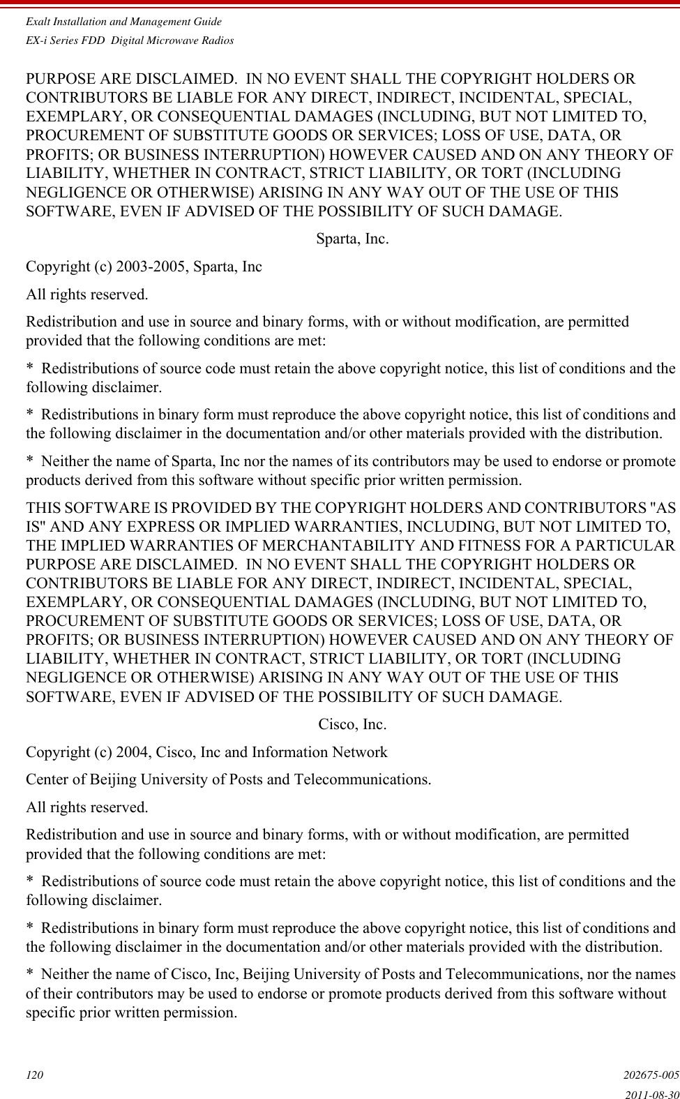 Exalt Installation and Management GuideEX-i Series FDD  Digital Microwave Radios120 202675-0052011-08-30PURPOSE ARE DISCLAIMED.  IN NO EVENT SHALL THE COPYRIGHT HOLDERS OR CONTRIBUTORS BE LIABLE FOR ANY DIRECT, INDIRECT, INCIDENTAL, SPECIAL, EXEMPLARY, OR CONSEQUENTIAL DAMAGES (INCLUDING, BUT NOT LIMITED TO, PROCUREMENT OF SUBSTITUTE GOODS OR SERVICES; LOSS OF USE, DATA, OR PROFITS; OR BUSINESS INTERRUPTION) HOWEVER CAUSED AND ON ANY THEORY OF LIABILITY, WHETHER IN CONTRACT, STRICT LIABILITY, OR TORT (INCLUDING NEGLIGENCE OR OTHERWISE) ARISING IN ANY WAY OUT OF THE USE OF THIS SOFTWARE, EVEN IF ADVISED OF THE POSSIBILITY OF SUCH DAMAGE.Sparta, Inc.Copyright (c) 2003-2005, Sparta, IncAll rights reserved.Redistribution and use in source and binary forms, with or without modification, are permitted provided that the following conditions are met:*  Redistributions of source code must retain the above copyright notice, this list of conditions and the following disclaimer.*  Redistributions in binary form must reproduce the above copyright notice, this list of conditions and the following disclaimer in the documentation and/or other materials provided with the distribution.*  Neither the name of Sparta, Inc nor the names of its contributors may be used to endorse or promote products derived from this software without specific prior written permission.THIS SOFTWARE IS PROVIDED BY THE COPYRIGHT HOLDERS AND CONTRIBUTORS &apos;&apos;AS IS&apos;&apos; AND ANY EXPRESS OR IMPLIED WARRANTIES, INCLUDING, BUT NOT LIMITED TO, THE IMPLIED WARRANTIES OF MERCHANTABILITY AND FITNESS FOR A PARTICULAR PURPOSE ARE DISCLAIMED.  IN NO EVENT SHALL THE COPYRIGHT HOLDERS OR CONTRIBUTORS BE LIABLE FOR ANY DIRECT, INDIRECT, INCIDENTAL, SPECIAL, EXEMPLARY, OR CONSEQUENTIAL DAMAGES (INCLUDING, BUT NOT LIMITED TO, PROCUREMENT OF SUBSTITUTE GOODS OR SERVICES; LOSS OF USE, DATA, OR PROFITS; OR BUSINESS INTERRUPTION) HOWEVER CAUSED AND ON ANY THEORY OF LIABILITY, WHETHER IN CONTRACT, STRICT LIABILITY, OR TORT (INCLUDING NEGLIGENCE OR OTHERWISE) ARISING IN ANY WAY OUT OF THE USE OF THIS SOFTWARE, EVEN IF ADVISED OF THE POSSIBILITY OF SUCH DAMAGE.Cisco, Inc.Copyright (c) 2004, Cisco, Inc and Information NetworkCenter of Beijing University of Posts and Telecommunications.All rights reserved.Redistribution and use in source and binary forms, with or without modification, are permitted provided that the following conditions are met:*  Redistributions of source code must retain the above copyright notice, this list of conditions and the following disclaimer.*  Redistributions in binary form must reproduce the above copyright notice, this list of conditions and the following disclaimer in the documentation and/or other materials provided with the distribution.*  Neither the name of Cisco, Inc, Beijing University of Posts and Telecommunications, nor the names of their contributors may be used to endorse or promote products derived from this software without specific prior written permission.