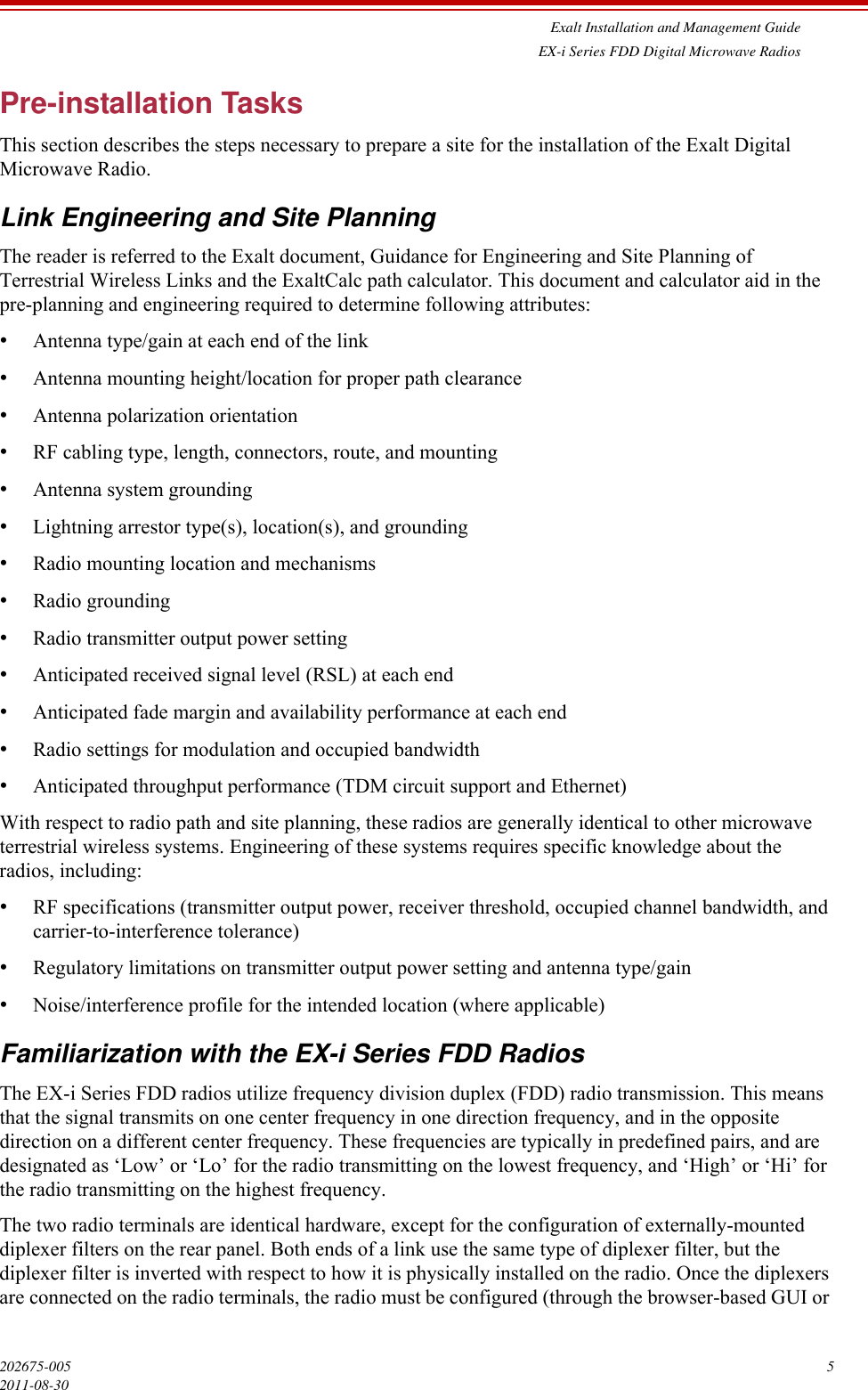 Exalt Installation and Management GuideEX-i Series FDD Digital Microwave Radios202675-005 52011-08-30Pre-installation TasksThis section describes the steps necessary to prepare a site for the installation of the Exalt Digital Microwave Radio.Link Engineering and Site PlanningThe reader is referred to the Exalt document, Guidance for Engineering and Site Planning of Terrestrial Wireless Links and the ExaltCalc path calculator. This document and calculator aid in the pre-planning and engineering required to determine following attributes:•Antenna type/gain at each end of the link•Antenna mounting height/location for proper path clearance•Antenna polarization orientation•RF cabling type, length, connectors, route, and mounting•Antenna system grounding•Lightning arrestor type(s), location(s), and grounding•Radio mounting location and mechanisms•Radio grounding•Radio transmitter output power setting•Anticipated received signal level (RSL) at each end•Anticipated fade margin and availability performance at each end•Radio settings for modulation and occupied bandwidth •Anticipated throughput performance (TDM circuit support and Ethernet)With respect to radio path and site planning, these radios are generally identical to other microwave terrestrial wireless systems. Engineering of these systems requires specific knowledge about the radios, including:•RF specifications (transmitter output power, receiver threshold, occupied channel bandwidth, and carrier-to-interference tolerance)•Regulatory limitations on transmitter output power setting and antenna type/gain•Noise/interference profile for the intended location (where applicable)Familiarization with the EX-i Series FDD RadiosThe EX-i Series FDD radios utilize frequency division duplex (FDD) radio transmission. This means that the signal transmits on one center frequency in one direction frequency, and in the opposite direction on a different center frequency. These frequencies are typically in predefined pairs, and are designated as ‘Low’ or ‘Lo’ for the radio transmitting on the lowest frequency, and ‘High’ or ‘Hi’ for the radio transmitting on the highest frequency.The two radio terminals are identical hardware, except for the configuration of externally-mounted diplexer filters on the rear panel. Both ends of a link use the same type of diplexer filter, but the diplexer filter is inverted with respect to how it is physically installed on the radio. Once the diplexers are connected on the radio terminals, the radio must be configured (through the browser-based GUI or 