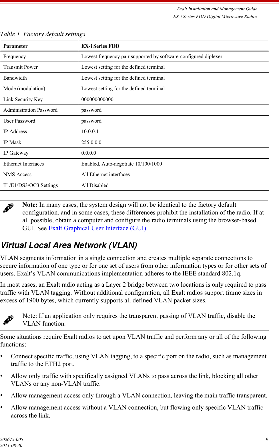 Exalt Installation and Management GuideEX-i Series FDD Digital Microwave Radios202675-005 92011-08-30Virtual Local Area Network (VLAN)VLAN segments information in a single connection and creates multiple separate connections to secure information of one type or for one set of users from other information types or for other sets of users. Exalt’s VLAN communications implementation adheres to the IEEE standard 802.1q.In most cases, an Exalt radio acting as a Layer 2 bridge between two locations is only required to pass traffic with VLAN tagging. Without additional configuration, all Exalt radios support frame sizes in excess of 1900 bytes, which currently supports all defined VLAN packet sizes.Some situations require Exalt radios to act upon VLAN traffic and perform any or all of the following functions:•Connect specific traffic, using VLAN tagging, to a specific port on the radio, such as management traffic to the ETH2 port.•Allow only traffic with specifically assigned VLANs to pass across the link, blocking all other VLANs or any non-VLAN traffic.•Allow management access only through a VLAN connection, leaving the main traffic transparent.•Allow management access without a VLAN connection, but flowing only specific VLAN traffic across the link.Table 1  Factory default settingsParameter EX-i Series FDDFrequency Lowest frequency pair supported by software-configured diplexerTransmit Power Lowest setting for the defined terminalBandwidth Lowest setting for the defined terminalMode (modulation) Lowest setting for the defined terminalLink Security Key 000000000000Administration Password passwordUser Password passwordIP Address 10.0.0.1 IP Mask 255.0.0.0IP Gateway 0.0.0.0Ethernet Interfaces Enabled, Auto-negotiate 10/100/1000NMS Access All Ethernet interfacesT1/E1/DS3/OC3 Settings All DisabledNote: In many cases, the system design will not be identical to the factory default configuration, and in some cases, these differences prohibit the installation of the radio. If at all possible, obtain a computer and configure the radio terminals using the browser-based GUI. See Exalt Graphical User Interface (GUI).Note: If an application only requires the transparent passing of VLAN traffic, disable the VLAN function.