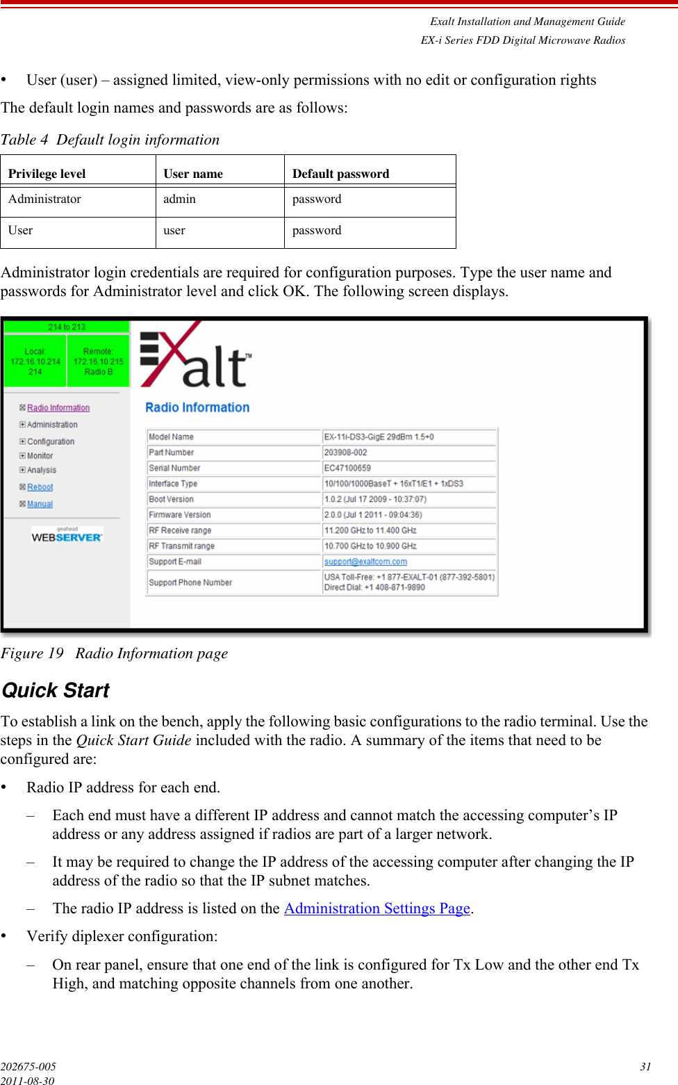 Exalt Installation and Management GuideEX-i Series FDD Digital Microwave Radios202675-005 312011-08-30•User (user) – assigned limited, view-only permissions with no edit or configuration rightsThe default login names and passwords are as follows:Administrator login credentials are required for configuration purposes. Type the user name and passwords for Administrator level and click OK. The following screen displays.Figure 19   Radio Information pageQuick StartTo establish a link on the bench, apply the following basic configurations to the radio terminal. Use the steps in the Quick Start Guide included with the radio. A summary of the items that need to be configured are:•Radio IP address for each end. – Each end must have a different IP address and cannot match the accessing computer’s IP address or any address assigned if radios are part of a larger network.– It may be required to change the IP address of the accessing computer after changing the IP address of the radio so that the IP subnet matches.– The radio IP address is listed on the Administration Settings Page.•Verify diplexer configuration:– On rear panel, ensure that one end of the link is configured for Tx Low and the other end Tx High, and matching opposite channels from one another.Table 4  Default login informationPrivilege level User name Default passwordAdministrator admin passwordUser user password
