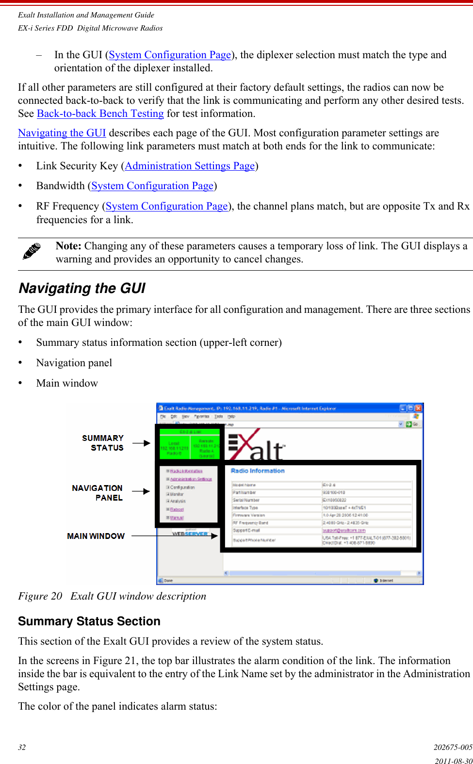 Exalt Installation and Management GuideEX-i Series FDD  Digital Microwave Radios32 202675-0052011-08-30– In the GUI (System Configuration Page), the diplexer selection must match the type and orientation of the diplexer installed.If all other parameters are still configured at their factory default settings, the radios can now be connected back-to-back to verify that the link is communicating and perform any other desired tests. See Back-to-back Bench Testing for test information.Navigating the GUI describes each page of the GUI. Most configuration parameter settings are intuitive. The following link parameters must match at both ends for the link to communicate:•Link Security Key (Administration Settings Page)•Bandwidth (System Configuration Page)•RF Frequency (System Configuration Page), the channel plans match, but are opposite Tx and Rx frequencies for a link.Navigating the GUIThe GUI provides the primary interface for all configuration and management. There are three sections of the main GUI window:•Summary status information section (upper-left corner)•Navigation panel •Main windowFigure 20   Exalt GUI window descriptionSummary Status SectionThis section of the Exalt GUI provides a review of the system status. In the screens in Figure 21, the top bar illustrates the alarm condition of the link. The information inside the bar is equivalent to the entry of the Link Name set by the administrator in the Administration Settings page.The color of the panel indicates alarm status: Note: Changing any of these parameters causes a temporary loss of link. The GUI displays a warning and provides an opportunity to cancel changes.