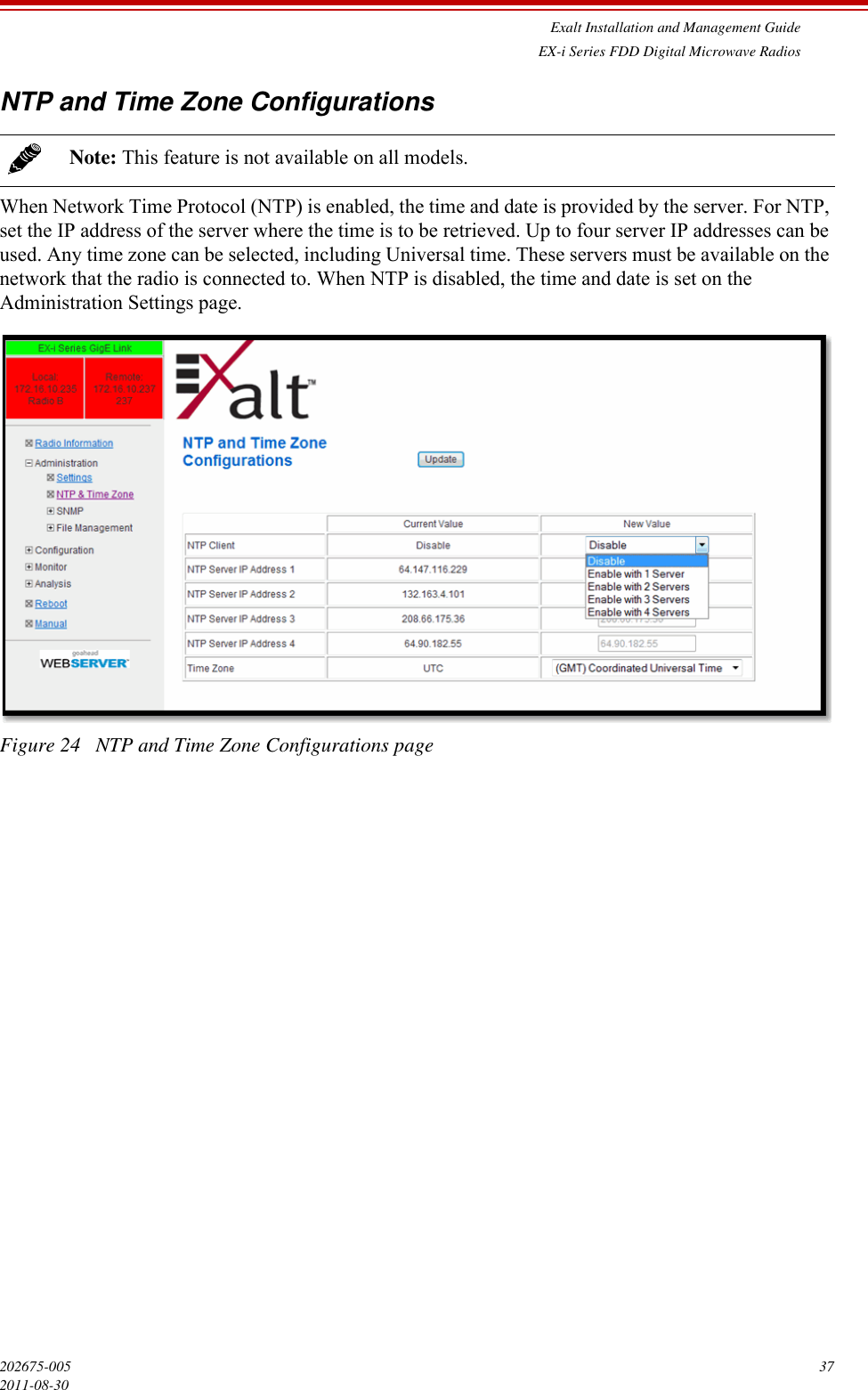 Exalt Installation and Management GuideEX-i Series FDD Digital Microwave Radios202675-005 372011-08-30NTP and Time Zone ConfigurationsWhen Network Time Protocol (NTP) is enabled, the time and date is provided by the server. For NTP, set the IP address of the server where the time is to be retrieved. Up to four server IP addresses can be used. Any time zone can be selected, including Universal time. These servers must be available on the network that the radio is connected to. When NTP is disabled, the time and date is set on the Administration Settings page.Figure 24   NTP and Time Zone Configurations pageNote: This feature is not available on all models.