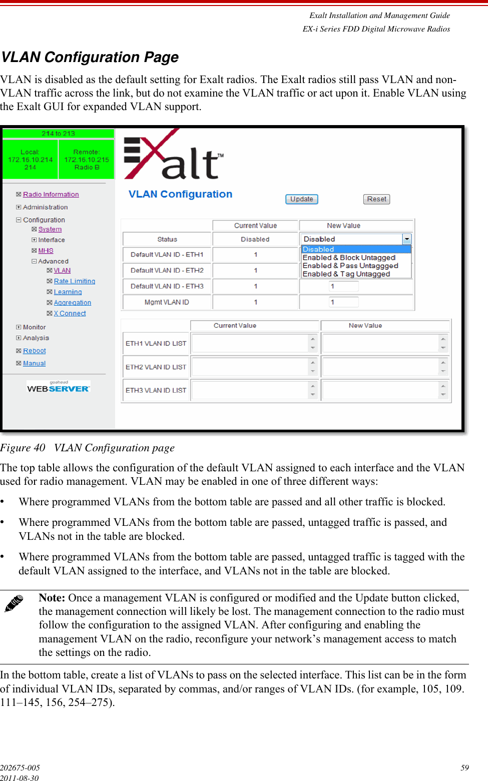 Exalt Installation and Management GuideEX-i Series FDD Digital Microwave Radios202675-005 592011-08-30VLAN Configuration PageVLAN is disabled as the default setting for Exalt radios. The Exalt radios still pass VLAN and non-VLAN traffic across the link, but do not examine the VLAN traffic or act upon it. Enable VLAN using the Exalt GUI for expanded VLAN support.Figure 40   VLAN Configuration pageThe top table allows the configuration of the default VLAN assigned to each interface and the VLAN used for radio management. VLAN may be enabled in one of three different ways:•Where programmed VLANs from the bottom table are passed and all other traffic is blocked.•Where programmed VLANs from the bottom table are passed, untagged traffic is passed, and VLANs not in the table are blocked.•Where programmed VLANs from the bottom table are passed, untagged traffic is tagged with the default VLAN assigned to the interface, and VLANs not in the table are blocked.In the bottom table, create a list of VLANs to pass on the selected interface. This list can be in the form of individual VLAN IDs, separated by commas, and/or ranges of VLAN IDs. (for example, 105, 109. 111–145, 156, 254–275).Note: Once a management VLAN is configured or modified and the Update button clicked, the management connection will likely be lost. The management connection to the radio must follow the configuration to the assigned VLAN. After configuring and enabling the management VLAN on the radio, reconfigure your network’s management access to match the settings on the radio.