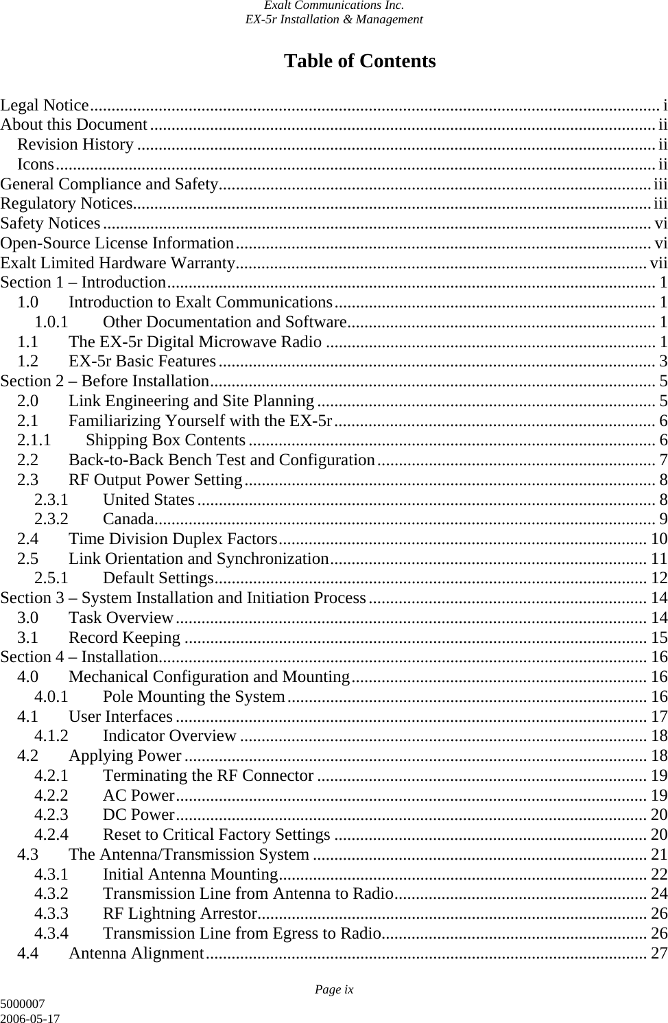 Exalt Communications Inc. EX-5r Installation &amp; Management Page ix 5000007 2006-05-17 Table of Contents  Legal Notice..................................................................................................................................... i About this Document......................................................................................................................ii Revision History ......................................................................................................................... ii Icons............................................................................................................................................ii General Compliance and Safety.....................................................................................................iii Regulatory Notices.........................................................................................................................iii Safety Notices................................................................................................................................ vi Open-Source License Information.................................................................................................vi Exalt Limited Hardware Warranty................................................................................................vii Section 1 – Introduction.................................................................................................................. 1 1.0  Introduction to Exalt Communications........................................................................... 1 1.0.1  Other Documentation and Software........................................................................ 1 1.1  The EX-5r Digital Microwave Radio ............................................................................. 1 1.2  EX-5r Basic Features...................................................................................................... 3 Section 2 – Before Installation........................................................................................................ 5 2.0  Link Engineering and Site Planning ............................................................................... 5 2.1  Familiarizing Yourself with the EX-5r........................................................................... 6 2.1.1  Shipping Box Contents............................................................................................... 6 2.2  Back-to-Back Bench Test and Configuration................................................................. 7 2.3  RF Output Power Setting................................................................................................ 8 2.3.1 United States........................................................................................................... 8 2.3.2 Canada..................................................................................................................... 9 2.4  Time Division Duplex Factors...................................................................................... 10 2.5  Link Orientation and Synchronization.......................................................................... 11 2.5.1 Default Settings..................................................................................................... 12 Section 3 – System Installation and Initiation Process................................................................. 14 3.0 Task Overview.............................................................................................................. 14 3.1 Record Keeping ............................................................................................................ 15 Section 4 – Installation.................................................................................................................. 16 4.0  Mechanical Configuration and Mounting..................................................................... 16 4.0.1  Pole Mounting the System.................................................................................... 16 4.1 User Interfaces.............................................................................................................. 17 4.1.2 Indicator Overview ............................................................................................... 18 4.2 Applying Power............................................................................................................ 18 4.2.1  Terminating the RF Connector ............................................................................. 19 4.2.2 AC Power.............................................................................................................. 19 4.2.3 DC Power.............................................................................................................. 20 4.2.4  Reset to Critical Factory Settings ......................................................................... 20 4.3  The Antenna/Transmission System .............................................................................. 21 4.3.1  Initial Antenna Mounting...................................................................................... 22 4.3.2  Transmission Line from Antenna to Radio........................................................... 24 4.3.3  RF Lightning Arrestor........................................................................................... 26 4.3.4  Transmission Line from Egress to Radio.............................................................. 26 4.4 Antenna Alignment....................................................................................................... 27 