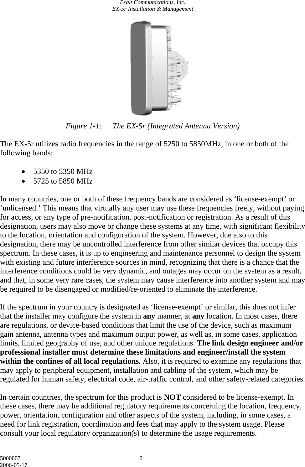 Exalt Communications, Inc. EX-5r Installation &amp; Management 5000007  2 2006-05-17            Figure 1-1:  The EX-5r (Integrated Antenna Version)  The EX-5r utilizes radio frequencies in the range of 5250 to 5850MHz, in one or both of the following bands:  • 5350 to 5350 MHz • 5725 to 5850 MHz  In many countries, one or both of these frequency bands are considered as ‘license-exempt’ or ‘unlicensed.’ This means that virtually any user may use these frequencies freely, without paying for access, or any type of pre-notification, post-notification or registration. As a result of this designation, users may also move or change these systems at any time, with significant flexibility to the location, orientation and configuration of the system. However, due also to this designation, there may be uncontrolled interference from other similar devices that occupy this spectrum. In these cases, it is up to engineering and maintenance personnel to design the system with existing and future interference sources in mind, recognizing that there is a chance that the interference conditions could be very dynamic, and outages may occur on the system as a result, and that, in some very rare cases, the system may cause interference into another system and may be required to be disengaged or modified/re-oriented to eliminate the interference.  If the spectrum in your country is designated as ‘license-exempt’ or similar, this does not infer that the installer may configure the system in any manner, at any location. In most cases, there are regulations, or device-based conditions that limit the use of the device, such as maximum gain antenna, antenna types and maximum output power, as well as, in some cases, application limits, limited geography of use, and other unique regulations. The link design engineer and/or professional installer must determine these limitations and engineer/install the system within the confines of all local regulations. Also, it is required to examine any regulations that may apply to peripheral equipment, installation and cabling of the system, which may be regulated for human safety, electrical code, air-traffic control, and other safety-related categories.  In certain countries, the spectrum for this product is NOT considered to be license-exempt. In these cases, there may be additional regulatory requirements concerning the location, frequency, power, orientation, configuration and other aspects of the system, including, in some cases, a need for link registration, coordination and fees that may apply to the system usage. Please consult your local regulatory organization(s) to determine the usage requirements. 