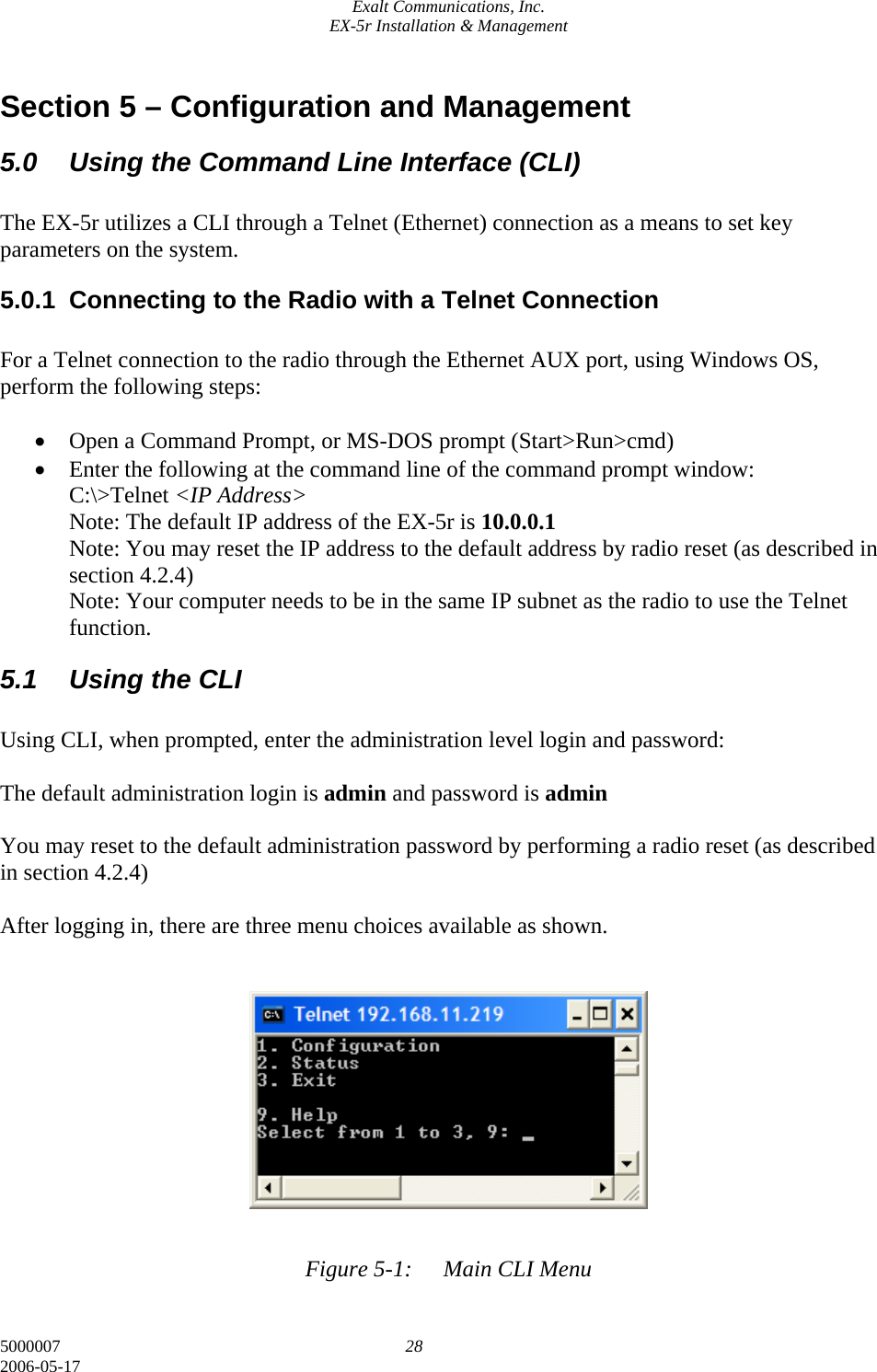 Exalt Communications, Inc. EX-5r Installation &amp; Management 5000007  28 2006-05-17 Section 5 – Configuration and Management 5.0  Using the Command Line Interface (CLI)  The EX-5r utilizes a CLI through a Telnet (Ethernet) connection as a means to set key parameters on the system.  5.0.1  Connecting to the Radio with a Telnet Connection  For a Telnet connection to the radio through the Ethernet AUX port, using Windows OS, perform the following steps:  • Open a Command Prompt, or MS-DOS prompt (Start&gt;Run&gt;cmd) • Enter the following at the command line of the command prompt window: C:\&gt;Telnet &lt;IP Address&gt; Note: The default IP address of the EX-5r is 10.0.0.1 Note: You may reset the IP address to the default address by radio reset (as described in section 4.2.4) Note: Your computer needs to be in the same IP subnet as the radio to use the Telnet function. 5.1  Using the CLI  Using CLI, when prompted, enter the administration level login and password:  The default administration login is admin and password is admin  You may reset to the default administration password by performing a radio reset (as described in section 4.2.4)  After logging in, there are three menu choices available as shown.             Figure 5-1:  Main CLI Menu 