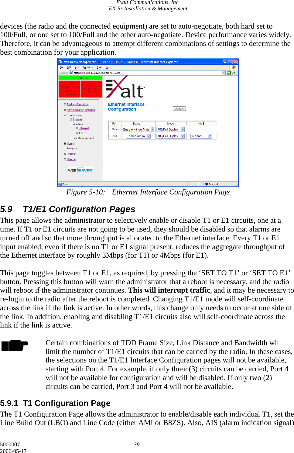Exalt Communications, Inc. EX-5r Installation &amp; Management 5000007  39 2006-05-17 devices (the radio and the connected equipment) are set to auto-negotiate, both hard set to 100/Full, or one set to 100/Full and the other auto-negotiate. Device performance varies widely. Therefore, it can be advantageous to attempt different combinations of settings to determine the best combination for your application.                Figure 5-10:  Ethernet Interface Configuration Page 5.9  T1/E1 Configuration Pages This page allows the administrator to selectively enable or disable T1 or E1 circuits, one at a time. If T1 or E1 circuits are not going to be used, they should be disabled so that alarms are turned off and so that more throughput is allocated to the Ethernet interface. Every T1 or E1 input enabled, even if there is no T1 or E1 signal present, reduces the aggregate throughput of the Ethernet interface by roughly 3Mbps (for T1) or 4Mbps (for E1).  This page toggles between T1 or E1, as required, by pressing the ‘SET TO T1’ or ‘SET TO E1’ button. Pressing this button will warn the administrator that a reboot is necessary, and the radio will reboot if the administrator continues. This will interrupt traffic, and it may be necessary to re-login to the radio after the reboot is completed. Changing T1/E1 mode will self-coordinate across the link if the link is active. In other words, this change only needs to occur at one side of the link. In addition, enabling and disabling T1/E1 circuits also will self-coordinate across the link if the link is active.  Certain combinations of TDD Frame Size, Link Distance and Bandwidth will limit the number of T1/E1 circuits that can be carried by the radio. In these cases, the selections on the T1/E1 Interface Configuration pages will not be available, starting with Port 4. For example, if only three (3) circuits can be carried, Port 4 will not be available for configuration and will be disabled. If only two (2) circuits can be carried, Port 3 and Port 4 will not be available. 5.9.1 T1 Configuration Page The T1 Configuration Page allows the administrator to enable/disable each individual T1, set the Line Build Out (LBO) and Line Code (either AMI or B8ZS). Also, AIS (alarm indication signal) 