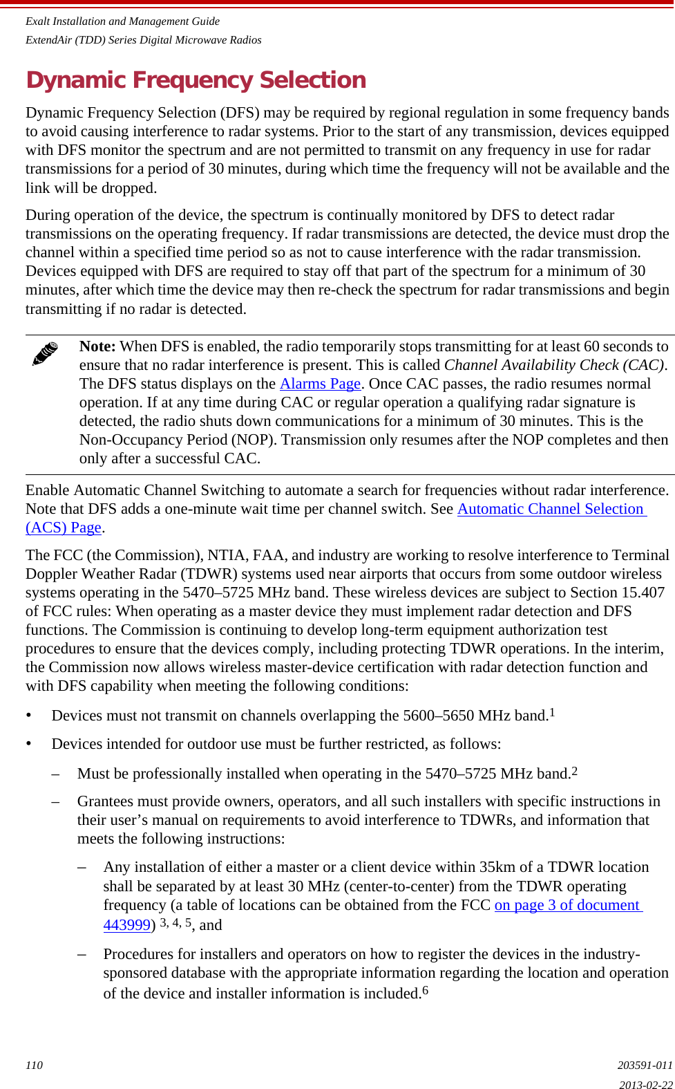 Exalt Installation and Management GuideExtendAir (TDD) Series Digital Microwave Radios110 203591-0112013-02-22Dynamic Frequency SelectionDynamic Frequency Selection (DFS) may be required by regional regulation in some frequency bands to avoid causing interference to radar systems. Prior to the start of any transmission, devices equipped with DFS monitor the spectrum and are not permitted to transmit on any frequency in use for radar transmissions for a period of 30 minutes, during which time the frequency will not be available and the link will be dropped.During operation of the device, the spectrum is continually monitored by DFS to detect radar transmissions on the operating frequency. If radar transmissions are detected, the device must drop the channel within a specified time period so as not to cause interference with the radar transmission. Devices equipped with DFS are required to stay off that part of the spectrum for a minimum of 30 minutes, after which time the device may then re-check the spectrum for radar transmissions and begin transmitting if no radar is detected.Enable Automatic Channel Switching to automate a search for frequencies without radar interference. Note that DFS adds a one-minute wait time per channel switch. See Automatic Channel Selection (ACS) Page.The FCC (the Commission), NTIA, FAA, and industry are working to resolve interference to Terminal Doppler Weather Radar (TDWR) systems used near airports that occurs from some outdoor wireless systems operating in the 5470–5725 MHz band. These wireless devices are subject to Section 15.407 of FCC rules: When operating as a master device they must implement radar detection and DFS functions. The Commission is continuing to develop long-term equipment authorization test procedures to ensure that the devices comply, including protecting TDWR operations. In the interim, the Commission now allows wireless master-device certification with radar detection function and with DFS capability when meeting the following conditions: •Devices must not transmit on channels overlapping the 5600–5650 MHz band.1 •Devices intended for outdoor use must be further restricted, as follows: – Must be professionally installed when operating in the 5470–5725 MHz band.2– Grantees must provide owners, operators, and all such installers with specific instructions in their user’s manual on requirements to avoid interference to TDWRs, and information that meets the following instructions: –Any installation of either a master or a client device within 35km of a TDWR location shall be separated by at least 30 MHz (center-to-center) from the TDWR operating frequency (a table of locations can be obtained from the FCC on page 3 of document 443999) 3, 4, 5, and –Procedures for installers and operators on how to register the devices in the industry-sponsored database with the appropriate information regarding the location and operation of the device and installer information is included.6 Note: When DFS is enabled, the radio temporarily stops transmitting for at least 60 seconds to ensure that no radar interference is present. This is called Channel Availability Check (CAC). The DFS status displays on the Alarms Page. Once CAC passes, the radio resumes normal operation. If at any time during CAC or regular operation a qualifying radar signature is detected, the radio shuts down communications for a minimum of 30 minutes. This is the Non-Occupancy Period (NOP). Transmission only resumes after the NOP completes and then only after a successful CAC.