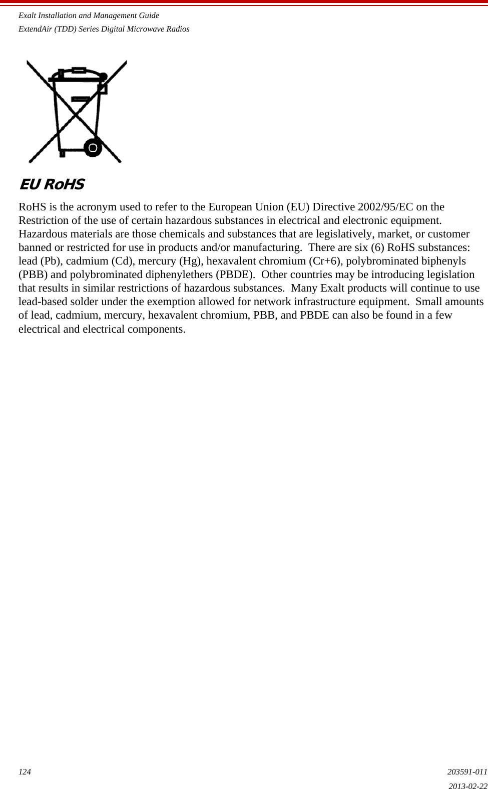 Exalt Installation and Management GuideExtendAir (TDD) Series Digital Microwave Radios124 203591-0112013-02-22EU RoHSRoHS is the acronym used to refer to the European Union (EU) Directive 2002/95/EC on the Restriction of the use of certain hazardous substances in electrical and electronic equipment.  Hazardous materials are those chemicals and substances that are legislatively, market, or customer banned or restricted for use in products and/or manufacturing.  There are six (6) RoHS substances:  lead (Pb), cadmium (Cd), mercury (Hg), hexavalent chromium (Cr+6), polybrominated biphenyls (PBB) and polybrominated diphenylethers (PBDE).  Other countries may be introducing legislation that results in similar restrictions of hazardous substances.  Many Exalt products will continue to use lead-based solder under the exemption allowed for network infrastructure equipment.  Small amounts of lead, cadmium, mercury, hexavalent chromium, PBB, and PBDE can also be found in a few electrical and electrical components.