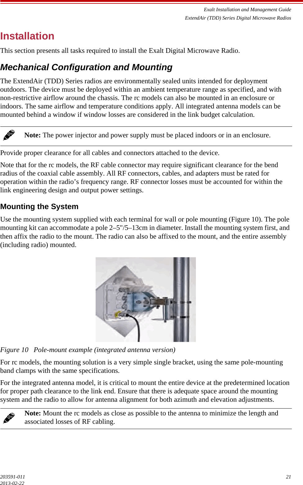 Exalt Installation and Management GuideExtendAir (TDD) Series Digital Microwave Radios203591-011 212013-02-22InstallationThis section presents all tasks required to install the Exalt Digital Microwave Radio.Mechanical Configuration and MountingThe ExtendAir (TDD) Series radios are environmentally sealed units intended for deployment outdoors. The device must be deployed within an ambient temperature range as specified, and with non-restrictive airflow around the chassis. The rc models can also be mounted in an enclosure or indoors. The same airflow and temperature conditions apply. All integrated antenna models can be mounted behind a window if window losses are considered in the link budget calculation.Provide proper clearance for all cables and connectors attached to the device. Note that for the rc models, the RF cable connector may require significant clearance for the bend radius of the coaxial cable assembly. All RF connectors, cables, and adapters must be rated for operation within the radio’s frequency range. RF connector losses must be accounted for within the link engineering design and output power settings.Mounting the SystemUse the mounting system supplied with each terminal for wall or pole mounting (Figure 10). The pole mounting kit can accommodate a pole 2–5&quot;/5–13cm in diameter. Install the mounting system first, and then affix the radio to the mount. The radio can also be affixed to the mount, and the entire assembly (including radio) mounted.Figure 10   Pole-mount example (integrated antenna version)For rc models, the mounting solution is a very simple single bracket, using the same pole-mounting band clamps with the same specifications.For the integrated antenna model, it is critical to mount the entire device at the predetermined location for proper path clearance to the link end. Ensure that there is adequate space around the mounting system and the radio to allow for antenna alignment for both azimuth and elevation adjustments.Note: The power injector and power supply must be placed indoors or in an enclosure.Note: Mount the rc models as close as possible to the antenna to minimize the length and associated losses of RF cabling.